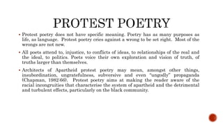  Protest poetry does not have specific meaning. Poetry has as many purposes as
life, as language. Protest poetry cries against a wrong to be set right. Most of the
wrongs are not new.
 All poets attend to, injustice, to conflicts of ideas, to relationships of the real and
the ideal, to politics. Poets voice their own exploration and vision of truth, of
truths larger than themselves.
 Architects of Apartheid protest poetry may mean, amongst other things,
insubordination, ungratefulness, subversive and even “ungodly” propaganda
(Chapman, 1982:66). Protest poetry aims at making the reader aware of the
racial incongruities that characterise the system of apartheid and the detrimental
and turbulent effects, particularly on the black community.
 