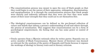  The conscientization process was meant to open the eyes of black people so that
they could begin to see the nature of their oppression, subjugation, discrimination,
and marginalization. It is through the conscientization process that black people
were directly and indirectly informed that they were not free; they were made
aware of their inner strength that they could use to set themselves free.
 The ideological consciousnesses can be defined as the pre-formed collection of
values and beliefs that inform a person’s understanding of self and others through
the process of socialisation. This suggests that conscientisation can be a form of
psychological empowerment, the feeling that one has some power or control of
one’s life.
 Gwala operates from a Marxist rationale when he writes poetry. Sepamla was an
active member of Black Consciousness. Marxist theory of literature was deemed
as relevant for the analysis of the poetry of Sepamla and Gwala because it exposes
the workings of ideology in literary texts and in literary criticism.
 