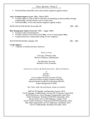 TOLU AKANNI – PAGE 2
 Performed Data related bill reviews and customer equipment upgrade analysis.
Voice Technical support (August 2004 - March 2007)
 Provided support to Voice (1XRTT) subscribers by Identifying technical problems through
troubleshooting and find effective ways to resolve them.
 Performed billing reviews and customer equipment upgrade analysis
BANK ONE/CHASE BANK,Westerville, OH 2002 - 2004
Risk Management Analyst (September 2002 – August 2004)
 Fraud prevention and management.
 Provided customer service and accurate billing review to ensure proper billing.
 Conducted interviews and provided training for new employees.
HUNTUNGTON BANK,Columbus, OH 2001 – 2002
Credit Adjustor
 Collection on default auto loans and leases.
EDUCA T ION
University of Phoenix, Ohio
Masters of Business Administration
The Ohio State University
Bachelor of Arts, Economics
CERT IFICA T IONS & PROFESSIONA L DEVELOPM ENT
A+
Security +
Network +
Cisco Certified Network Associate (CCNA)
Micrisoft Desktot Certified Technician (MCDST)
Micrisoft Desktot Certified IT professional (MCITP)
Project Management (CAPM)
ON THE JOB TRAININGS AND CLASSES
IMS/VoLTE Signaling and Operations (January, 2014)
VoLTE Signaling Troubleshooting from the EPC Perspective (April, 2014)
5620 SAM (Service Aware Manager) Fundamentals (April, 2014)
Traffic Performance Workshop [UDP/RTP] (September, 2015)
Electric Safety and Arc flash Mitigation. (August, 2014)
VoLTE Traffic Performance Workshop [UDP/RTP] (September, 2015)
Fiber Optic Fundamentals and Test Applications (September, 2015)
VoLTE Troubleshooting Workshop (November, 2016)
 