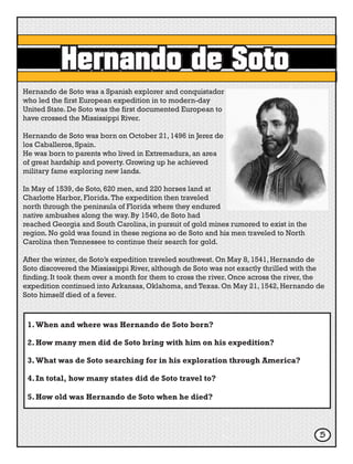 Hernando de Soto
Hernando de Soto was a Spanish explorer and conquistador
who led the first European expedition in to modern-day
United State. De Soto was the first documented European to
have crossed the Mississippi River.
Hernando de Soto was born on October 21, 1496 in Jerez de
los Caballeros, Spain.
He was born to parents who lived in Extremadura, an area
of great hardship and poverty. Growing up he achieved
military fame exploring new lands.
In May of 1539, de Soto, 620 men, and 220 horses land at
Charlotte Harbor, Florida.The expedition then traveled
north through the peninsula of Florida where they endured
native ambushes along the way. By 1540, de Soto had
reached Georgia and South Carolina, in pursuit of gold mines rumored to exist in the
region. No gold was found in these regions so de Soto and his men traveled to North
Carolina then Tennessee to continue their search for gold.
After the winter, de Soto’s expedition traveled southwest. On May 8, 1541, Hernando de
Soto discovered the Mississippi River, although de Soto was not exactly thrilled with the
finding. It took them over a month for them to cross the river. Once across the river, the
expedition continued into Arkansas, Oklahoma, and Texas. On May 21, 1542, Hernando de
Soto himself died of a fever.
1.	When and where was Hernando de Soto born?
2.	How many men did de Soto bring with him on his expedition?
3.	What was de Soto searching for in his exploration through America?
4.	In total, how many states did de Soto travel to?
5.	How old was Hernando de Soto when he died?
5
 