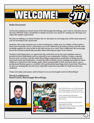 WELCOME!
Hello Everyone!
I’m Derek Landmesser, Head Coach of the Mississippi RiverKings, and I want to welcome you to
the Face Off Field Trip! I would like to thank everyone very much for coming out. We hope you
enjoy this unique experience!
We plan on talking a lot about hockey, but we also plan on covering some of the same material
you are learning in the classroom!
Students, this is the moment you’ve been waiting for a while now. As a father of three girls, I
know how loud kids can be. I also know you aren’t allowed to be loud in school, and the same
probably applies for most of the fi eld trips you go on as well. This is different! We encourage
you to be as loud as physically possible when cheering our guys on to victory!
Teachers and chaperones, we appreciate the work that you do for your students and are
grateful to have individuals such as yourself in our community. I believe it takes a special
person to be a teacher, and the entire RiverKings organization would like to thank you for
your hard work and dedication. I would also like to thank you for making it possible for these
children to experience this hockey game. Most young people in this area have never seen a
professional hockey game or watched a live professional sporting event of any kind. Therefore,
we plan on making this one the most enjoyable experience possible for both you and your
students!
I hope you enjoy your game, and we hope to see you back again soon! Go RiverKings!
Derek Landmesser
Head Coach, Mississippi RiverKings
Face Off Field Trip is one of the Mississippi
RiverKings’ signature events! We want to
know your thoughts about this year’s event.
Letters regarding the Mississippi
RiverKings Face Off Field Trip should be
addressed to:
Community Development Department
Mississippi RiverKings
4560 Venture Drive, Southaven, MS 38671
caitlyn@riverkings.com
1
 