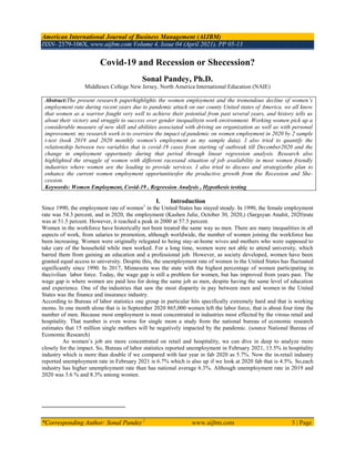 American International Journal of Business Management (AIJBM)
ISSN- 2379-106X, www.aijbm.com Volume 4, Issue 04 (April 2021), PP 05-13
*Corresponding Author: Sonal Pandey 1
www.aijbm.com 5 | Page
Covid-19 and Recession or Shecession?
Sonal Pandey, Ph.D.
Middlesex College New Jersey, North America International Education (NAIE)
Abstract:The present research paperhighlights the women employment and the tremendous decline of women’s
employment rate during recent years due to pandemic attack on our county United states of America. we all know
that women as a warrior fought very well to achieve their potential from past several years, and history tells us
about their victory and struggle to success over gender inequalityin work environment. Working women pick up a
considerable measure of new skill and abilities associated with driving an organization as well as with personal
improvement. my research work is to overview the impact of pandemic on women employment in 2020 by 2 sample
t-test (took 2019 and 2020 monthly women's employment as my sample data). I also tried to quantify the
relationship between two variables that is covid-19 cases from starting of outbreak till December2020 and the
change in employment opportunity during that period through linear regression analysis. Research also
highlighted the struggle of women with different racesand situation of job availability in most women friendly
industries where women are the leading to provide services. I also tried to discuss and strategizethe plan to
enhance the current women employment opportunitiesfor the productive growth from the Recession and She-
cession.
Keywords: Women Employment, Covid-19 , Regression Analysis , Hypothesis testing
I. Introduction
Since 1990, the employment rate of women1
in the United States has stayed steady. In 1990, the female employment
rate was 54.3 percent, and in 2020, the employment (Kashen Julie, October 30, 2020,) (Sargsyan Anahit, 2020)rate
was at 51.5 percent. However, it reached a peak in 2000 at 57.5 percent.
Women in the workforce have historically not been treated the same way as men. There are many inequalities in all
aspects of work, from salaries to promotion, although worldwide, the number of women joining the workforce has
been increasing. Women were originally relegated to being stay-at-home wives and mothers who were supposed to
take care of the household while men worked. For a long time, women were not able to attend university, which
barred them from gaining an education and a professional job. However, as society developed, women have been
granted equal access to university. Despite this, the unemployment rate of women in the United States has fluctuated
significantly since 1990. In 2017, Minnesota was the state with the highest percentage of women participating in
thecivilian labor force. Today, the wage gap is still a problem for women, but has improved from years past. The
wage gap is where women are paid less for doing the same job as men, despite having the same level of education
and experience. One of the industries that saw the most disparity in pay between men and women in the United
States was the finance and insurance industry.
According to Bureau of labor statistics one group in particular hits specifically extremely hard and that is working
moms. In one month alone that is in September 2020 865,000 women left the labor force, that is about four time the
number of men. Because most employment is most concentrated in industries most effected by the virous retail and
hospitality. That number is even worse for single mom a study from the national bureau of economic research
estimates that 15 million single mothers will be negatively impacted by the pandemic. (source National Bureau of
Economic Research)
As women’s job are more concentrated on retail and hospitality, we can dive in deep to analyze more
closely for the impact. So, Bureau of labor statistics reported unemployment in February 2021, 13.5% in hospitality
industry which is more than double if we compared with last year in fab 2020 as 5.7%. Now the in-retail industry
reported unemployment rate in February 2021 is 6.7% which is also up if we look at 2020 fab that is 4.5%. So,each
industry has higher unemployment rate than has national average 6.3%. Although unemployment rate in 2019 and
2020 was 3.6 % and 8.3% among women.
 