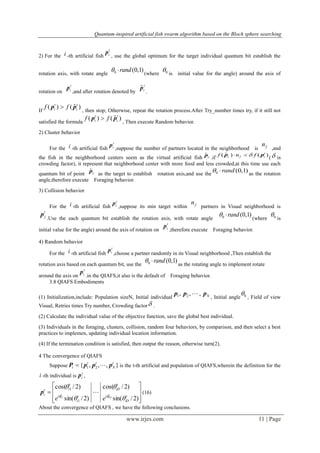 Quantum-inspired artificial fish swarm algorithm based on the Bloch sphere searching
www.irjes.com 11 | Page
2) For the i -th artificial fish
t
ip
, use the global optimum for the target individual quantum bit establish the
rotation axis, with rotate angle
)1,0(0 rand (where 0 is initial value for the angle) around the axis of
rotation on
t
ip
,and after rotation denoted by
t
ipˆ
.
If
)ˆ()( t
i
t
i ff pp 
, then stop; Otherwise, repeat the rotation process.After Try_number times try, if it still not
satisfied the formula
)ˆ()( t
i
t
i ff pp 
, Then execute Random behavior.
2) Cluster behavior
For the i -th artificial fish
t
ip
,suppose the number of partners located in the neighborhood is fn
,and
the fish in the neighborhood centers seem as the virtual artificial fish cpˆ
.if
)()ˆ( t
ifc fnf pp 
( is
crowding factor), it represent that neighborhood center with more food and less crowded,at this time use each
quantum bit of point cpˆ
as the target to establish rotation axis,and use the
)1,0(0 rand as the rotation
angle,therefore execute Foraging behavior.
3) Collision behavior
For the i -th artificial fish
t
ip
,suppose its min target within fn
partners in Visual neighborhood is
t
jp
.Use the each quantum bit establish the rotation axis, with rotate angle
)1,0(0 rand (where 0 is
initial value for the angle) around the axis of rotation on
t
ip
,therefore execute Foraging behavior.
4) Random behavior
For the i -th artificial fish
t
ip
,choose a partner randomly in its Visual neighborhood ,Then establish the
rotation axis based on each quantum bit, use the
)1,0(0 rand as the rotating angle to implement rotate
around the axis on
t
ip
.in the QIAFS,it also is the default of Foraging behavior.
3.8 QIAFS Embodiments
(1) Initialization,include: Population sizeN, Initial individual Nppp ,,, 21 
, Initial angle 0 , Field of view
Visual, Retries times Try number, Crowding factor .
(2) Calculate the individual value of the objective function, save the global best individual.
(3) Individuals in the foraging, clusters, collision, random four behaviors, by comparison, and then select a best
practices to implemen, updating individual location information.
(4) If the termination condition is satisfied, then output the reason, otherwise turn(2).
4 The convergence of QIAFS
Suppose },,,{ 21
t
N
tt
t pppP  is the t-th artificial and population of QIAFS,wherein the definition for the
i -th individual is
t
ip ,









)2/sin(
)2/cos(
)2/sin(
)2/cos(
i
1
i
1
1 t
iD
t
iD
t
i
t
it
i t
iD
t
i
ee 




p (16)
About the convergence of QIAFS , we have the following conclusions.
 