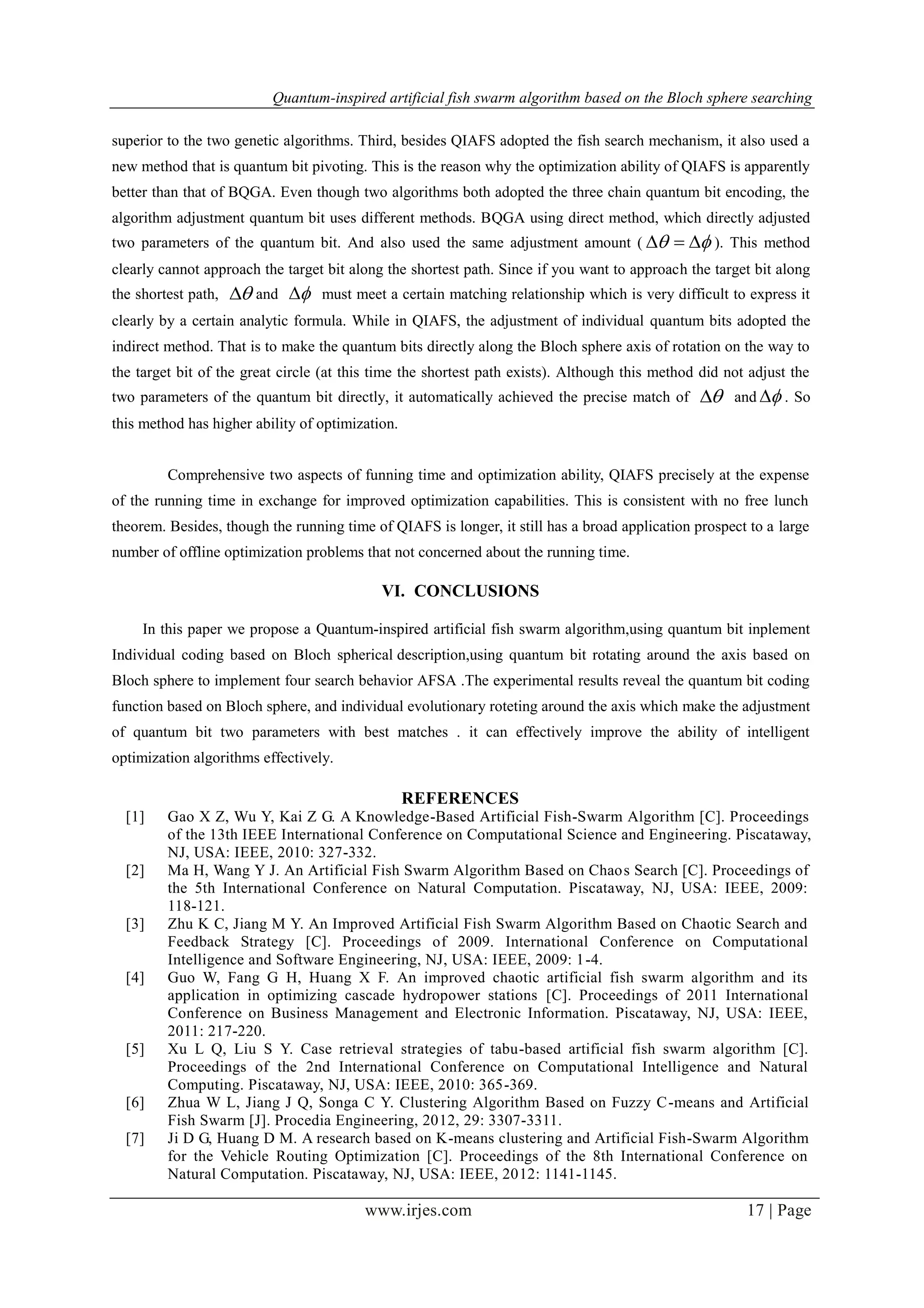 Quantum-inspired artificial fish swarm algorithm based on the Bloch sphere searching
www.irjes.com 17 | Page
superior to the two genetic algorithms. Third, besides QIAFS adopted the fish search mechanism, it also used a
new method that is quantum bit pivoting. This is the reason why the optimization ability of QIAFS is apparently
better than that of BQGA. Even though two algorithms both adopted the three chain quantum bit encoding, the
algorithm adjustment quantum bit uses different methods. BQGA using direct method, which directly adjusted
two parameters of the quantum bit. And also used the same adjustment amount (   ). This method
clearly cannot approach the target bit along the shortest path. Since if you want to approach the target bit along
the shortest path,  and  must meet a certain matching relationship which is very difficult to express it
clearly by a certain analytic formula. While in QIAFS, the adjustment of individual quantum bits adopted the
indirect method. That is to make the quantum bits directly along the Bloch sphere axis of rotation on the way to
the target bit of the great circle (at this time the shortest path exists). Although this method did not adjust the
two parameters of the quantum bit directly, it automatically achieved the precise match of  and  . So
this method has higher ability of optimization.
Comprehensive two aspects of funning time and optimization ability, QIAFS precisely at the expense
of the running time in exchange for improved optimization capabilities. This is consistent with no free lunch
theorem. Besides, though the running time of QIAFS is longer, it still has a broad application prospect to a large
number of offline optimization problems that not concerned about the running time.
VI. CONCLUSIONS
In this paper we propose a Quantum-inspired artificial fish swarm algorithm,using quantum bit inplement
Individual coding based on Bloch spherical description,using quantum bit rotating around the axis based on
Bloch sphere to implement four search behavior AFSA .The experimental results reveal the quantum bit coding
function based on Bloch sphere, and individual evolutionary roteting around the axis which make the adjustment
of quantum bit two parameters with best matches . it can effectively improve the ability of intelligent
optimization algorithms effectively.
REFERENCES
[1] Gao X Z, Wu Y, Kai Z G. A Knowledge-Based Artificial Fish-Swarm Algorithm [C]. Proceedings
of the 13th IEEE International Conference on Computational Science and Engineering. Piscataway,
NJ, USA: IEEE, 2010: 327-332.
[2] Ma H, Wang Y J. An Artificial Fish Swarm Algorithm Based on Chaos Search [C]. Proceedings of
the 5th International Conference on Natural Computation. Piscataway, NJ, USA: IEEE, 2009:
118-121.
[3] Zhu K C, Jiang M Y. An Improved Artificial Fish Swarm Algorithm Based on Chaotic Search and
Feedback Strategy [C]. Proceedings of 2009. International Conference on Computational
Intelligence and Software Engineering, NJ, USA: IEEE, 2009: 1-4.
[4] Guo W, Fang G H, Huang X F. An improved chaotic artificial fish swarm algorithm and its
application in optimizing cascade hydropower stations [C]. Proceedings of 2011 International
Conference on Business Management and Electronic Information. Piscataway, NJ, USA: IEEE,
2011: 217-220.
[5] Xu L Q, Liu S Y. Case retrieval strategies of tabu-based artificial fish swarm algorithm [C].
Proceedings of the 2nd International Conference on Computational Intelligence and Natural
Computing. Piscataway, NJ, USA: IEEE, 2010: 365-369.
[6] Zhua W L, Jiang J Q, Songa C Y. Clustering Algorithm Based on Fuzzy C-means and Artificial
Fish Swarm [J]. Procedia Engineering, 2012, 29: 3307-3311.
[7] Ji D G, Huang D M. A research based on K-means clustering and Artificial Fish-Swarm Algorithm
for the Vehicle Routing Optimization [C]. Proceedings of the 8th International Conference on
Natural Computation. Piscataway, NJ, USA: IEEE, 2012: 1141-1145.
 