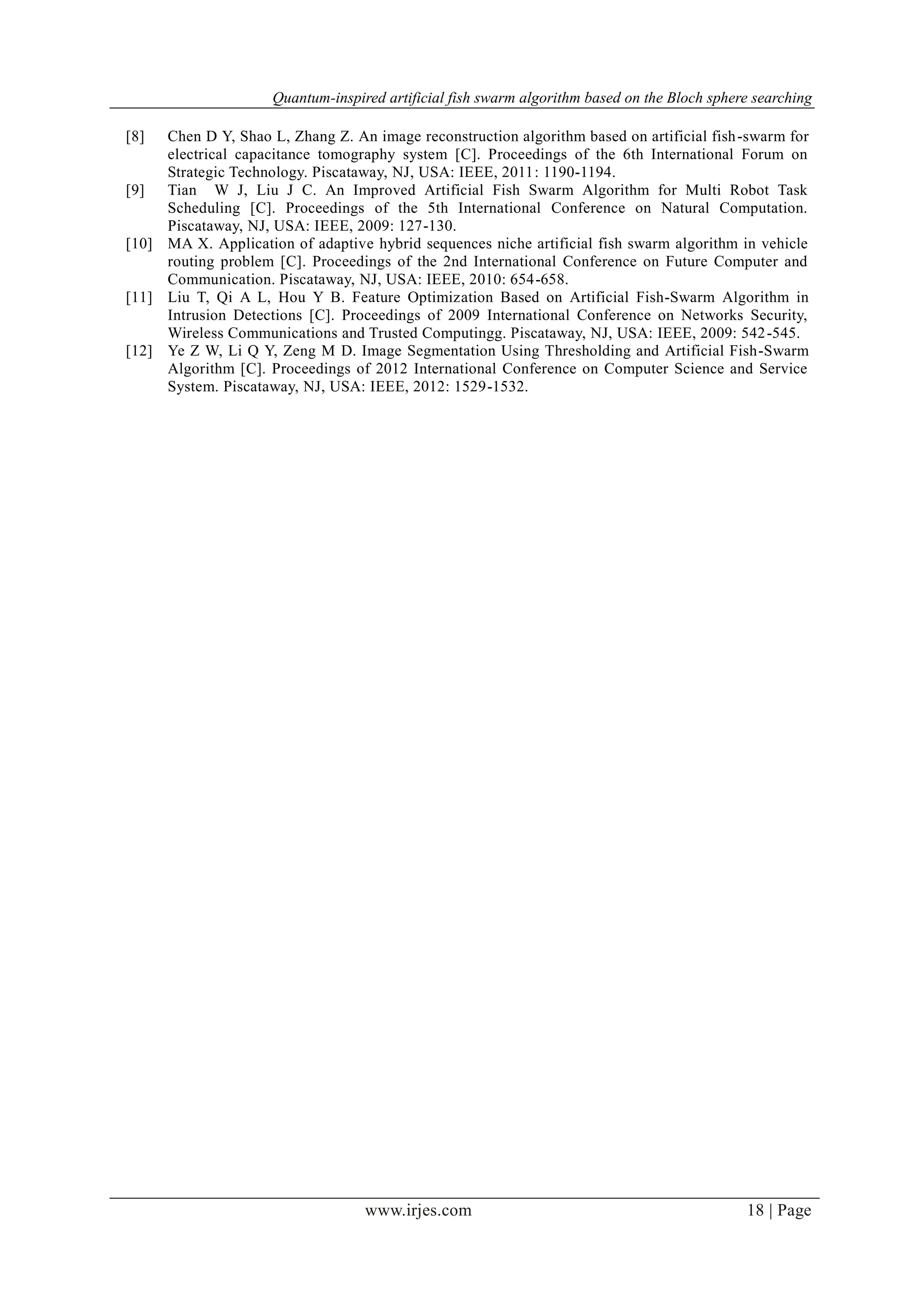 Quantum-inspired artificial fish swarm algorithm based on the Bloch sphere searching
www.irjes.com 18 | Page
[8] Chen D Y, Shao L, Zhang Z. An image reconstruction algorithm based on artificial fish-swarm for
electrical capacitance tomography system [C]. Proceedings of the 6th International Forum on
Strategic Technology. Piscataway, NJ, USA: IEEE, 2011: 1190-1194.
[9] Tian W J, Liu J C. An Improved Artificial Fish Swarm Algorithm for Multi Robot Task
Scheduling [C]. Proceedings of the 5th International Conference on Natural Computation.
Piscataway, NJ, USA: IEEE, 2009: 127-130.
[10] MA X. Application of adaptive hybrid sequences niche artificial fish swarm algorithm in vehicle
routing problem [C]. Proceedings of the 2nd International Conference on Future Computer and
Communication. Piscataway, NJ, USA: IEEE, 2010: 654-658.
[11] Liu T, Qi A L, Hou Y B. Feature Optimization Based on Artificial Fish-Swarm Algorithm in
Intrusion Detections [C]. Proceedings of 2009 International Conference on Networks Security,
Wireless Communications and Trusted Computingg. Piscataway, NJ, USA: IEEE, 2009: 542-545.
[12] Ye Z W, Li Q Y, Zeng M D. Image Segmentation Using Thresholding and Artificial Fish-Swarm
Algorithm [C]. Proceedings of 2012 International Conference on Computer Science and Service
System. Piscataway, NJ, USA: IEEE, 2012: 1529-1532.
 