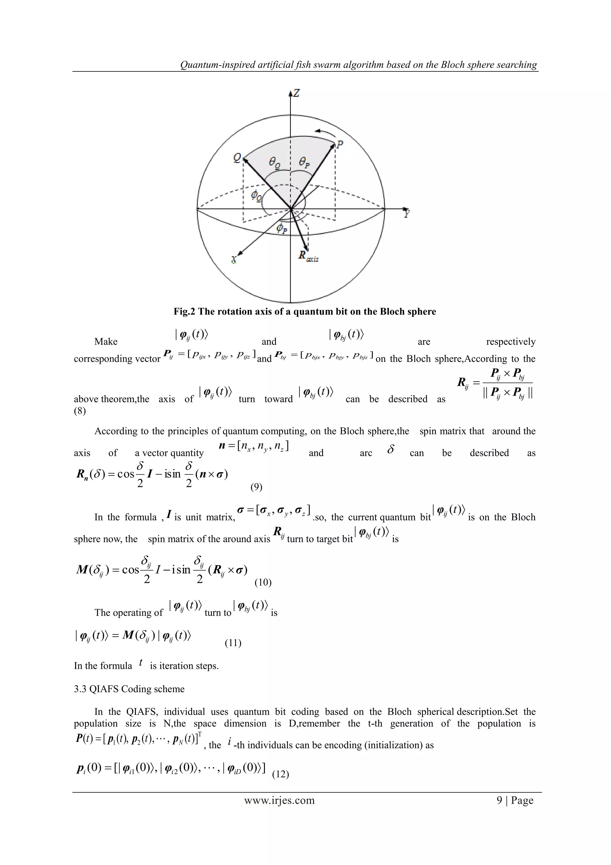 Quantum-inspired artificial fish swarm algorithm based on the Bloch sphere searching
www.irjes.com 9 | Page
Fig.2 The rotation axis of a quantum bit on the Bloch sphere
Make
)(| tijφ
and
)(| tbjφ
are respectively
corresponding vector
],,[ ijzijyijxij pppP
and ],,[ bjzbjybjxbj pppP
on the Bloch sphere,According to the
above theorem,the axis of
)(| tijφ
turn toward
)(| tbjφ
can be described as
|||| bjij
bjij
ij
PP
PP
R



(8)
According to the principles of quantum computing, on the Bloch sphere,the spin matrix that around the
axis of a vector quantity
],,[ zyx nnnn
and arc  can be described as
)(
2
isin
2
cos)( σnIRn 


(9)
In the formula , I is unit matrix,
],,[ zyx σσσσ 
.so, the current quantum bit
)(| tijφ
is on the Bloch
sphere now, the spin matrix of the around axis ijR
turn to target bit
)(| tbjφ
is
)(
2
sini
2
cos)( σRM  ij
ijij
ij I


(10)
The operating of
)(| tijφ
turn to
)(| tbjφ
is
 )(|)()(| tt ijijij φMφ 
(11)
In the formula t is iteration steps.
3.3 QIAFS Coding scheme
In the QIAFS, individual uses quantum bit coding based on the Bloch spherical description.Set the
population size is N,the space dimension is D,remember the t-th generation of the population is
T
21 )](,),(,)([)( tttt NpppP 
, the i -th individuals can be encoding (initialization) as
])0(|,,)0(|,)0([|)0( 21  iDiii φφφp 
(12)
 