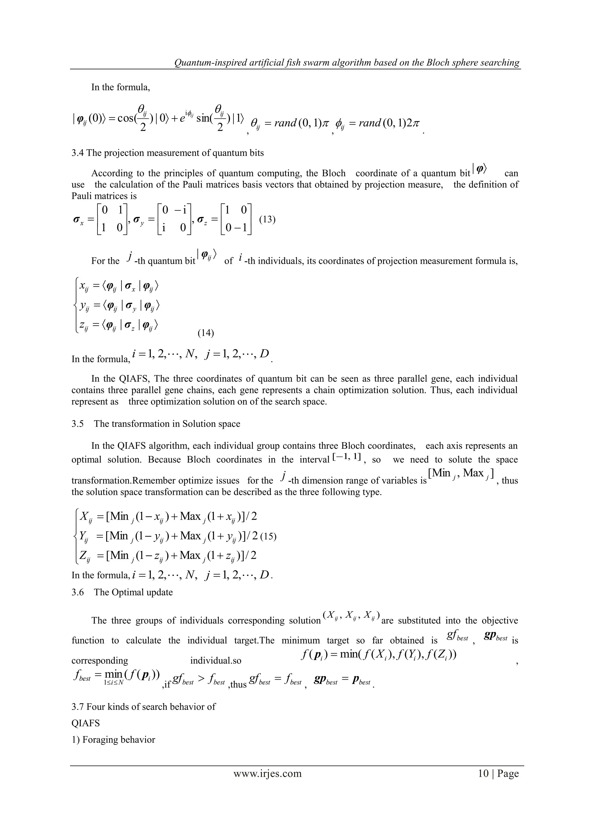 Quantum-inspired artificial fish swarm algorithm based on the Bloch sphere searching
www.irjes.com 10 | Page
In the formula,
 1|)
2
sin(0|)
2
cos()0(|
i ijij
ij
ij
e
 
φ
,
 )1,0(randij 
,
 2)1,0(randij 
.
3.4 The projection measurement of quantum bits
According to the principles of quantum computing, the Bloch coordinate of a quantum bit φ| can
use the calculation of the Pauli matrices basis vectors that obtained by projection measure, the definition of
Pauli matrices is












 







10
01
,
0i
i0
,
01
10
zyx σσσ (13)
For the j -th quantum bit
ijφ|
of i -th individuals, its coordinates of projection measurement formula is,








ijzijij
ijyijij
ijxijij
z
y
x
φσφ
φσφ
φσφ
||
||
||
(14)
In the formula, DjNi ,,2,1,,,2,1   .
In the QIAFS, The three coordinates of quantum bit can be seen as three parallel gene, each individual
contains three parallel gene chains, each gene represents a chain optimization solution. Thus, each individual
represent as three optimization solution on of the search space.
3.5 The transformation in Solution space
In the QIAFS algorithm, each individual group contains three Bloch coordinates, each axis represents an
optimal solution. Because Bloch coordinates in the interval ]1,1[ , so we need to solute the space
transformation.Remember optimize issues for the j -th dimension range of variables is
]Max,[Min jj
, thus
the solution space transformation can be described as the three following type.








2/)]1(Max)1(Min[
2/)]1(Max)1(Min[
2/)]1(Max)1(Min[
ijjijjij
ijjijjij
ijjijjij
zzZ
yyY
xxX
(15)
In the formula, DjNi ,,2,1,,,2,1   .
3.6 The Optimal update
The three groups of individuals corresponding solution
),,( ijijij XXX
are substituted into the objective
function to calculate the individual target.The minimum target so far obtained is bestgf
, bestgp
is
corresponding individual.so
))(),(),(min()( iiii ZfYfXff p
,
))((min
1
i
Ni
best ff p


,if bestbest fgf 
,thus bestbest fgf 
, bestbest pgp 
.
3.7 Four kinds of search behavior of
QIAFS
1) Foraging behavior
 