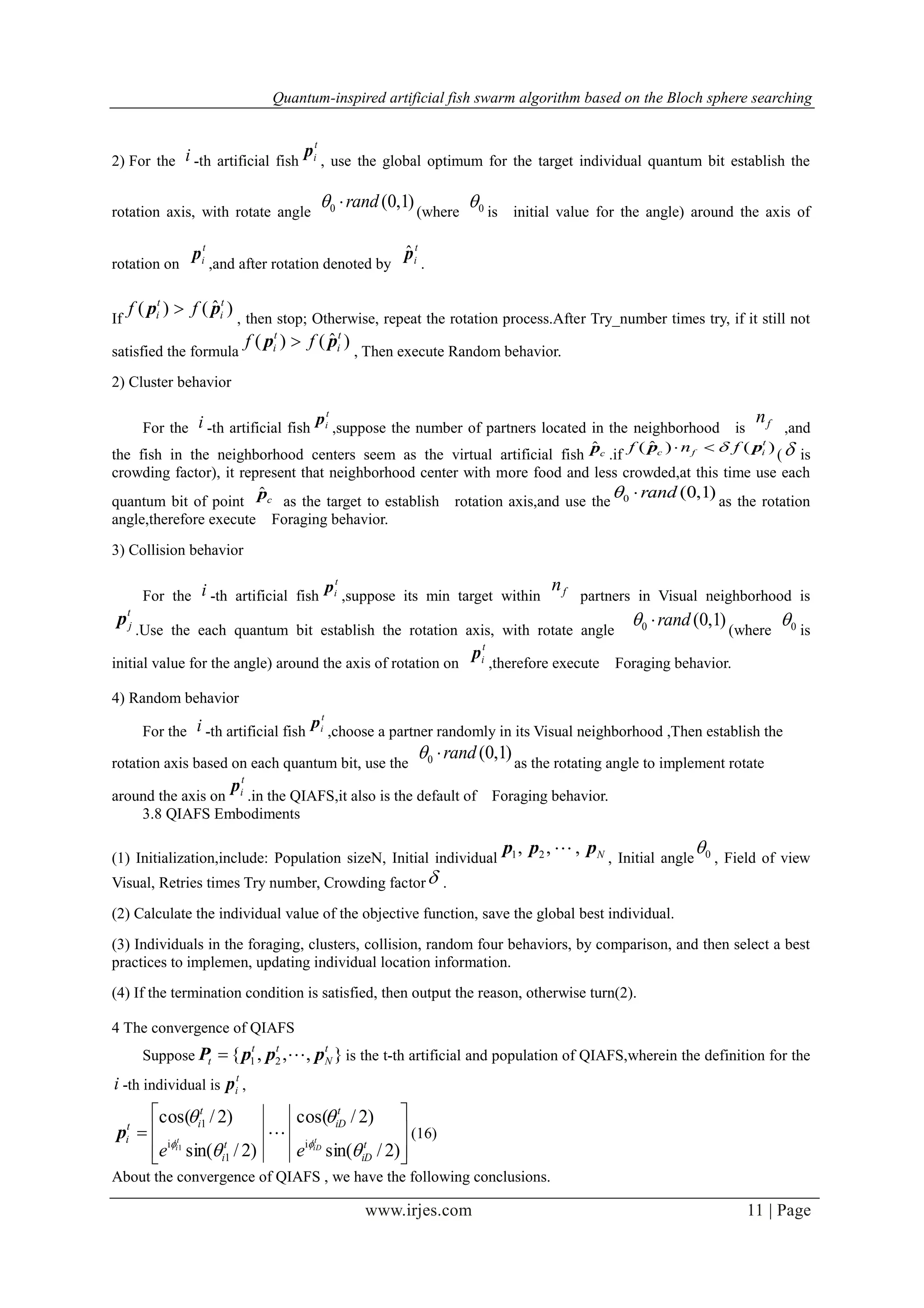 Quantum-inspired artificial fish swarm algorithm based on the Bloch sphere searching
www.irjes.com 11 | Page
2) For the i -th artificial fish
t
ip
, use the global optimum for the target individual quantum bit establish the
rotation axis, with rotate angle
)1,0(0 rand (where 0 is initial value for the angle) around the axis of
rotation on
t
ip
,and after rotation denoted by
t
ipˆ
.
If
)ˆ()( t
i
t
i ff pp 
, then stop; Otherwise, repeat the rotation process.After Try_number times try, if it still not
satisfied the formula
)ˆ()( t
i
t
i ff pp 
, Then execute Random behavior.
2) Cluster behavior
For the i -th artificial fish
t
ip
,suppose the number of partners located in the neighborhood is fn
,and
the fish in the neighborhood centers seem as the virtual artificial fish cpˆ
.if
)()ˆ( t
ifc fnf pp 
( is
crowding factor), it represent that neighborhood center with more food and less crowded,at this time use each
quantum bit of point cpˆ
as the target to establish rotation axis,and use the
)1,0(0 rand as the rotation
angle,therefore execute Foraging behavior.
3) Collision behavior
For the i -th artificial fish
t
ip
,suppose its min target within fn
partners in Visual neighborhood is
t
jp
.Use the each quantum bit establish the rotation axis, with rotate angle
)1,0(0 rand (where 0 is
initial value for the angle) around the axis of rotation on
t
ip
,therefore execute Foraging behavior.
4) Random behavior
For the i -th artificial fish
t
ip
,choose a partner randomly in its Visual neighborhood ,Then establish the
rotation axis based on each quantum bit, use the
)1,0(0 rand as the rotating angle to implement rotate
around the axis on
t
ip
.in the QIAFS,it also is the default of Foraging behavior.
3.8 QIAFS Embodiments
(1) Initialization,include: Population sizeN, Initial individual Nppp ,,, 21 
, Initial angle 0 , Field of view
Visual, Retries times Try number, Crowding factor .
(2) Calculate the individual value of the objective function, save the global best individual.
(3) Individuals in the foraging, clusters, collision, random four behaviors, by comparison, and then select a best
practices to implemen, updating individual location information.
(4) If the termination condition is satisfied, then output the reason, otherwise turn(2).
4 The convergence of QIAFS
Suppose },,,{ 21
t
N
tt
t pppP  is the t-th artificial and population of QIAFS,wherein the definition for the
i -th individual is
t
ip ,









)2/sin(
)2/cos(
)2/sin(
)2/cos(
i
1
i
1
1 t
iD
t
iD
t
i
t
it
i t
iD
t
i
ee 




p (16)
About the convergence of QIAFS , we have the following conclusions.
 