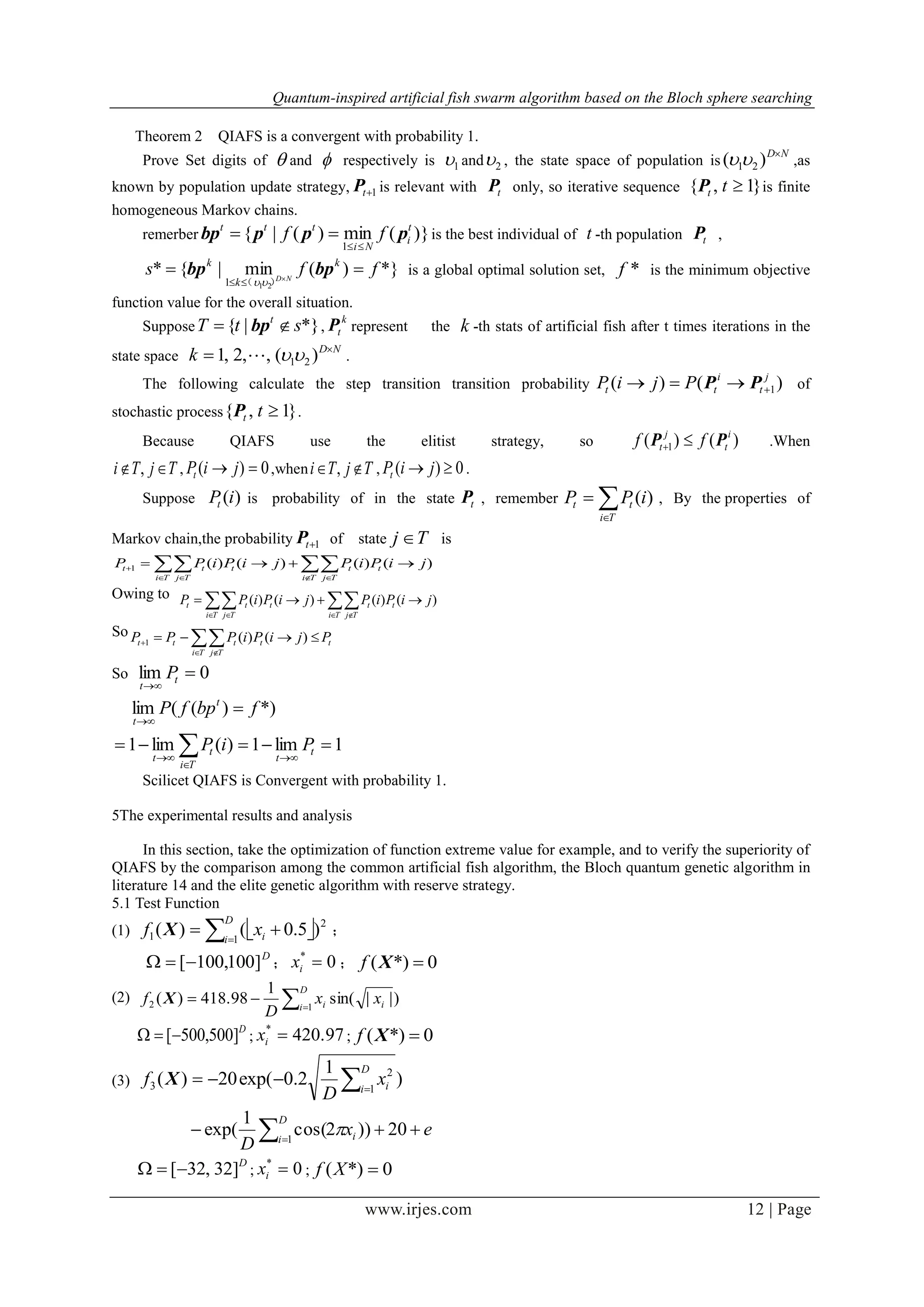 Quantum-inspired artificial fish swarm algorithm based on the Bloch sphere searching
www.irjes.com 12 | Page
Theorem 2 QIAFS is a convergent with probability 1.
Prove Set digits of  and  respectively is 1 and 2 , the state space of population is
ND
)( 21 ,as
known by population update strategy, 1tP is relevant with tP only, so iterative sequence }1,{ ttP is finite
homogeneous Markov chains.
remerber )}(min)(|{
1
t
i
Ni
ttt
ff pppbp

 is the best individual of t -th population tP ,
*})(min|{*
211
ffs k
k
k
ND
 

bpbp
）（ 
is a global optimal solution set, *f is the minimum objective
function value for the overall situation.
Suppose *}|{ stT t
 bp ,
k
tP represent the k -th stats of artificial fish after t times iterations in the
state space
ND
k 
 )(,,2,1 21 .
The following calculate the step transition transition probability )()( 1
j
t
i
tt PjiP  PP of
stochastic process }1,{ ttP .
Because QIAFS use the elitist strategy, so )()( 1
i
t
j
t ff PP  .When
TjTi  , , 0)(  jiPt ,when TjTi  , , 0)(  jiPt .
Suppose )(iPt is probability of in the state tP , remember 

Ti
tt iPP )( , By the properties of
Markov chain,the probability 1tP of state Tj  is
   
 
Ti Tj
tt
Ti Tj
ttt jiPiPjiPiPP )()()()(1
Owing to
   

Ti Tj
tt
Ti Tj
ttt jiPiPjiPiPP )()()()(
So
t
Ti Tj
tttt PjiPiPPP  
  )()(1
So 0lim 

t
t
P
1lim1)(lim1
*))((lim






 t
t
Ti
t
t
t
t
PiP
fbpfP
Scilicet QIAFS is Convergent with probability 1.
5The experimental results and analysis
In this section, take the optimization of function extreme value for example, and to verify the superiority of
QIAFS by the comparison among the common artificial fish algorithm, the Bloch quantum genetic algorithm in
literature 14 and the elite genetic algorithm with reserve strategy.
5.1 Test Function
(1)  

D
i ixf 1
2
1 )5.0()(X ；
D
]100,100[ ； 0*
ix ； 0*)( Xf
(2) 

D
i ii xx
D
f 12 )||sin(
1
418.98)(X
D
]500,500[ ; 420.97*
ix ; 0*)( Xf
(3) )
1
2.0exp(20)( 1
2
3 

D
i ix
D
f X
ex
D
D
i i  
20))2cos(
1
exp( 1

D
]32,32[ ; 0*
ix ; 0*)( Xf
 