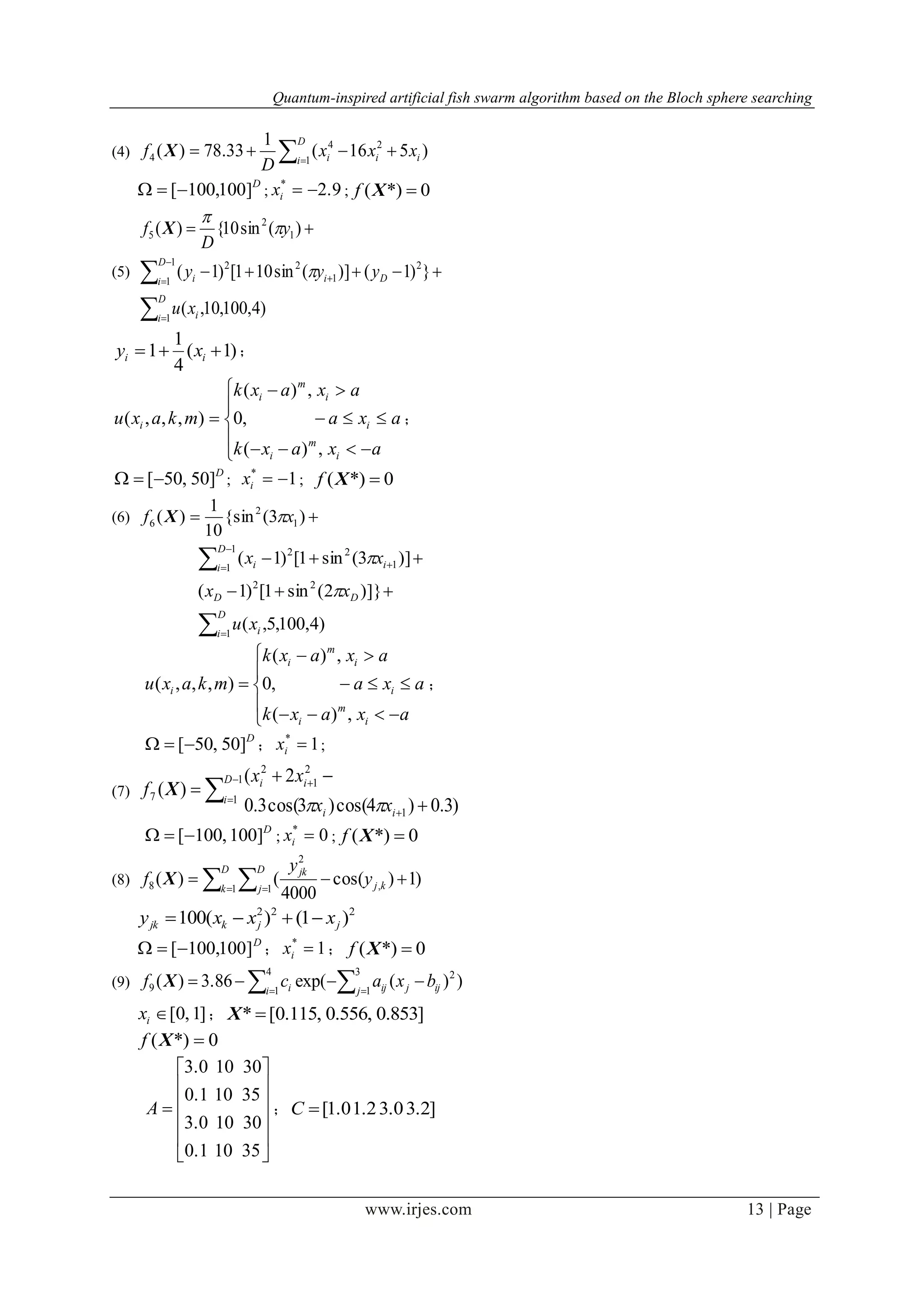Quantum-inspired artificial fish swarm algorithm based on the Bloch sphere searching
www.irjes.com 13 | Page
(4) 

D
i iii xxx
D
f 1
24
4 )516(
1
33.78)(X
D
]100,100[ ; 2.9*
ix ; 0*)( Xf
(5)




  

D
i i
D
i Dii
xu
yyy
y
D
f
1
1
1
2
1
22
1
2
5
)4,100,10,(
})1()](sin101[)1(
)(sin10{)(



X
)1(
4
1
1  ii xy ；









axaxk
axa
axaxk
mkaxu
i
m
i
i
i
m
i
i
,)(
,0
,)(
),,,( ；
D
]50,50[ ; 1*
ix ; 0*)( Xf
(6)  )3({sin
10
1
)( 1
2
6 xf X




 


D
i i
DD
D
i ii
xu
xx
xx
1
22
1
1 1
22
)4,100,5,(
)]}2(sin1[)1(
)]3(sin1[)1(











axaxk
axa
axaxk
mkaxu
i
m
i
i
i
m
i
i
,)(
,0
,)(
),,,( ；
D
]50,50[ ； 1*
ix ;
(7) 







1
1
1
2
1
2
7
)3.0)4cos()3cos(3.0
2(
)(
D
i
ii
ii
xx
xx
f

X
D
]100,100[ ; 0*
ix ; 0*)( Xf
(8)   

D
k
D
j kj
jk
y
y
f 1 1 ,
2
8 )1)cos(
4000
()(X
222
)1()(100 jjkjk xxxy 
D
]100,100[ ； 1*
ix ； 0*)( Xf
(9)   

4
1
3
1
2
9 ))(exp(3.86)( i j ijjiji bxacf X
]1,0[ix ； ]853.0,556.0,115.0[* X
0*)( Xf













35100.1
30103.0
35100.1
30103.0
A ； ]3.23.01.21.0[C
 