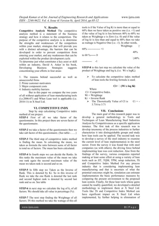 Deepak Kumar et al Int. Journal of Engineering Research and Applications www.ijera.com
ISSN : 2248-9622, Vol. 4, Issue 4( Version 9), April 2014, pp.05-12
www.ijera.com 11 | P a g e
V. Results
Competitive Analysis Method The competitive
analysis method is a statement of the business
strategy and how it relates to the competition. The
purpose of the competitive analysis is to determine
the strengths and weaknesses of the competitors
within your market, strategies that will provide you
with a distinct advantage, the barriers that can be
developed in order to prevent competition from
entering your market, and any weaknesses that can be
exploited within the product development cycle.
To determine just what constitutes a key asset or skill
within an industry, David A. Asker in his book,
Developing Business Strategies suggests
concentrating your efforts in four areas:
1. The reasons behind successful as well as
unsuccessful firms
2. Prime customer motivators
3. Major component costs
4. Industry mobility barriers
But in this paper we compare the two years
of all without application of lean manufacturing tools
(i.e.2006-07) and When Lean tool is applicable (i.e.
2010-11) in X Steel Ltd.
VI. COMPETITIVE INDX
Step by step calculating Competitive index
method of our project.
STEP-1 First of all we take factor of the
questionnaire. In this project there are seven factor of
the questionnaire.
STEP-2 we take a factor of the questionnaire then we
take sub factor of this questionnaire. (See table-……)
STEP-3 The third step of competitive index method
is finding the mean. In calculating the mean, we
taken as formula the ratio between sums of all factor
to total no of factors. The mean has been calculated.
STEP-4 In fourth steps we can decide the Ranks. In
this ranks the maximum value of the mean we take
one rank again the second maximum value of the
mean we taken rank is second and so on.
STEP-5 In fifth step we Taken as the Inverse of
Rank. This is denoted by Ki. So in this inverse of
Rank we take the one Rank is denoted the last rank
and second highest rank is denoted by second last
rank and so on. See table
STEP-6 in next step we calculate the log of ki of all
factors. We should take all value in percentage (%).
STEP-7 The next step finding the Weightage of all
factors. IN this method we take the wattage of this all
tools is if the Value of log Ki is more than or equal to
60% then we have taken as positive one (i.e. +1) and
if the value of log ki is lies between 40% to 60% we
taken as Weightage e is Zero (i.e. 0) and if the value
of log ki is less than and equal to 40% then we take
as wattage is Negative One (i.e. -1). In other words,
Weightage ≥
60% -------------- +1
40%
to 60 %------ 0
≤40%
----------- -1
STEP-8 in this last step we calculate the value of the
product of Weightage and log ki (i.e. Wi x logKi).
 To calculate the competitive index method
of lean tools the fowling formula is used.
Ci= ∑(Wi x log Ki)
Where
Ci= Competitive Index.
Wi = Weightage
Ki = Inverse Rank
 The Theoretically Value of CI is Ci = -
3.716 to 3.71
VII. Conclusions
The main goal of this research paper was to
develop a general methodology to Tools and
Techniques of Lean Manufacturing Steel Industries
Analysis by Competitiveness as a specific application
instance. The first task of this research was to
develop taxonomy of the process industries to further
characterize it into distinguishable groups and study
how lean tools can be applied. The second task was
to develop a survey of the steel industry to examine
the current level of lean implementation in the steel
sector. From the survey it was found that with steel
companies (as with others), the driving force behind
implementing lean was cost reduction. Also from the
findings of the survey, various companies reported
making at least some effort at using a variety of lean
tools such as JIT, TQM, TPM, setup reduction, 5S
and Competitive Index Method For any process
industry that is considering implementing lean
manufacturing and that is uncertain of what the
potential outcomes might be, simulation can estimate
implementation the basic performance measures by
comparing the present environment to the proposed
lean system. Finally, for those lean tools whose gains
cannot be readily quantified, we developed a detailed
methodology to implement them at X Steel Ltd.
Tools like 5S and Competitive Index Method can
have significant impact on X Steel Ltd when
implemented, by further helping in elimination of
 