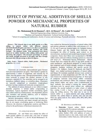 International Journal of Technical Research and Applications e-ISSN: 2320-8163, 
www.ijtra.com Volume 1, Issue 3 (july-August 2013), PP. 31-33 
31 | P a g e 
EFFECT OF PHYSICAL ADDITIVES OF SHELLS POWDER ON MECHANICAL PROPERTIES OF NATURAL RUBBER 
Dr. Mohammad H.Al-Maamori1, Ali I. Al-Mosawi2 , Dr. Laith M. Saadon3 
1 Materials Engineering college ,Babylon University, Iraq 
2 Machines and Equipments Department, Technical Institute-Babylon, Iraq 
3 School of computing and mathematics, faculty of science and technology, Plymouth university – Plymouth,UK 
Abstract— The research aims to use shells powder as a filler adding to natural rubber with different amount (20,30,50,100,120,150 pphr) and observe its effect on mechanical properties of rubber which includes hardness and tensile strength . The obtained results from mechanical tests shown improved in rubber hardness after adding shells powder and increasing this property with increased percentage of powder ,but tensile strength increased to (20 pphr) and then strongly decreased after this percentage as shown in figures . 
Index Terms— Natural rubber, Shells powder , Mechanical properties. (key words) 
I. INTRODUCTION 
Elastomers are essentially supercondensed gases because most precursor monomers are gases. Their density is greater by approximately 3 orders of magnitude, and viscosity by 14 orders, than the gaseous state. Through polymerization, a long- chain molecule is created (the primary structure of any polymeric material) [1]. The molecules can be arranged in an amorphous (rubbery), glassy, or crystalline phase. Elastomers are typically categorized as amorphous (single-phase) polymers having a random-coil molecular arrangement [2]. 
The addition of various chemicals to raw rubber to impart desirable properties is termed rubber compounding or formulation. Typical ingredients include crosslinking agents (also called curatives), reinforcements, anti-degradants, process aids, extenders, and specialty additives, such as tackifiers, blowing agents, and colorants [3]. 
Because thermoplastic rubbers contain hard domains that interconnect the molecules and impart strength and elasticity, they do not require crosslinking agents or reinforcing fillers .However, the selection of appropriate curatives and fillers is critical to the performance of thermoset elastomers [4]. 
II. LITERATURE REVIEW 
Mohammad , Ali and Nabel were studied the effect of shells powder additive on scorch time ,cure time of natural rubber [5] . Al-Mosawi A. I., Ali M. M.and Mohmmed J. H. were studied the Mechanical properties of natural rubber (NR) and calcium carbonate as additive filler with amounts of 5, 10, 15, 20, and 25 parts per hundred (pphr) [6]. Sedigheh Soltani, Ghasem Naderi, and Mir Hamid Reza Ghoreishy were investigated the effect of bonding agent content on the microstructure, mechanical and morphological properties of the composites .Nylon short fibres were incorporated in NR/SBR rubber matrix with and without a bonding system on a two-roll mill mixer [7] . Mohammed Razzaq Mohammed , Ahmed Namah Hadi were studied the effect of egg shells powder on some mechanical and physical properties of natural rubber, that comprised each of tensile strength, modulus of elasticity, elongation, hardness, resilience and specific gravity [8]. Hussain J. M. Alalkawi, Zainab K. Hantoosh, and Raad H. Majid were studied mechanical properties of natural rubber and fatigue life (constant amplitude stresses) were carried out experimentally at room temperature and 40ºC [9]. Dr. Hani Aziz Ameen was studied mechanical properties of three types of composite materials using natural rubber vulcanized, unvulcanized and reinforced rubber. The composite material using natural rubber and epoxy resin is manufactured by three methods, first method is mixing the natural rubber with epoxy resin by special mixer without any additional materials, the second method is to make a layer of rubber then coating it with a layer of epoxy resin and bonding using the rolling process. The third one is use in the natural rubber as a matrix material and using additional materials like carbon black in specific ratio and mix with them t he epoxy resin in five ratios ( 20%, 40%, 60%, 80%, and 100%) [10]. 
III. MATERIALS AND METHOD. 
A. Materials: Natural rubber ,Shells powder containing (82.4%) calcium carbonate. 
B. The Batch: The batch was prepared from Natural rubber Rubber (NR) with addition of some of materials (such as zinc oxide, stearic acid, sulfur, Antioxidant, Carbon black.etc), shell powder was  