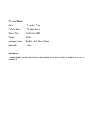 Personal Details:
Name : V. Lakshmi Priya
Father’s Name : P.S Vijaya Kumar
Date of Birth : 7th October 1990
Religion : Hindu
Language Known : English, Hindi, Tamil, Telugu
Naitionality : Indian
Declaration:
I hereby declare that all the information given above is true and complete in all aspects as per my
knowledge.
 