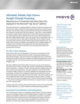 Affordable, Reliable, High-Volume
Straight-Through Processing.
Maximize your IT investment with Misys Opics Plus
deployed on the Microsoft®
SQL Server®
platform
Microsoft and Misys PLC, a global application software and services company with a
client list that includes 1,200 of the world’s leading financial firms and all of the top
50 banks, have formed an alliance to provide financial institutions with Misys Opics
Plus software on the Microsoft SQL Server platform. Opics Plus is a fully integrated
core treasury, capital markets and derivatives solution that processes transactions
from deal capture through to settlements and accounting. When deployed with
SQL Server 2008 Enterprise Edition, Opics Plus equips financial organizations with an
all-in-one solution that can scale easily to handle high-volume, straight-through
processing (STP) and future growth while decreasing overall operational risk. It is a
solution that increases consolidation and integration; that is scalable, flexible and
transparent; that is reliable and has global reach; and that will ultimately help
financial organizations reduce their total cost of ownership (TCO) while future-
proofing their businesses.
An All-in-One Solution.
Because Misys Opics Plus was developed on SQL Server and the Microsoft .NET
Framework service-oriented architecture (SOA), it interoperates flawlessly with
Microsoft technologies. Financial institutions that deploy Opics Plus on Microsoft
Windows Server with the SQL Server database are therefore equipped with an all-in-
one platform for fast cross-asset processing, streamlined operations and business
intelligence (BI).
SQL Server 2008 Enterprise Edition delivers the power, security and transparency
financial institutions need to manage high volumes of data efficiently and eliminate
silos of information. In addition, its built-in BI tools give them valuable insight into
their customers and organizations. The open architecture of the Microsoft .NET
Framework enables institutions to enhance availability and interoperate with other
technologies, and Opics Plus completes the solution by providing front-to-back
office processing of a wide range of financial instruments. Opics Plus handles vanilla
and complex derivatives, fixed income and equity and treasury trades in a single
system, and it has a proven heritage of over 17 years of robust treasury functionality
— many of the world’s largest financial institutions are using the solution to simplify
their Core Treasury needs.
Together, Opics Plus and Microsoft provide the perfect pairing of functional breadth
and depth delivered on a modern, flexible and enabling technology platform.
Increased Consolidation and Integration.
The move away from reliance on spreadsheets, legacy systems and silo architecture
means that underlying systems must be flexible enough to integrate with multiple
products and workflows. Delivered on a single platform, Opics Plus is a full front-
through-back solution with broad asset class coverage that integrates easily into
business operations. Opics Plus ensures consolidation and automation across
Operations, streamlining workflow while decreasing risk exposures and costs.
“OpicsPlushasbrought
excellentvisibility,
operationalefficiencyand
riskmanagementacross
ourtreasuryoperationsin
Manila. Wewilltherefore
bedeployingthesystemin
ourChineseoperations.”
—DerekCheung,Presidentof
MetrobankChinaLimited
Misys Opics Plus
Misys Opics Plus software is the
.NET-based Treasury, Capital
Markets and Derivatives solution
which will deliver front-to-back,
cross-asset processing of
multiple financial instruments.
Microsoft Product Portfolio
Microsoft Windows Server
®
.
A scalable operating system with
high performance, availability
and security for mission-critical
applications.
Microsoft SQL Server
®
2008
Enterprise Edition. A system
that delivers higher scalability
for mission-critical
environments, more efficient IT
and expanded reporting and
analytics through self-service
business intelligence.
“Overthelastyear,we
settled1.6trillionAUDof
settlementsthroughthe
OpicsPlussystem...there
havebeenabsolutelyno
mistakes.”
—MattArthur,SeniorBusiness
Analyst,SuncorpBank
 