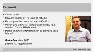 Foreword
• Career profile
• Covering in brief my 15 years at Tebodin
• Focusing on the “ mission “ in Asia Pacific
• PowerPoint, I think  , is more user-friendly vs a
standard CV in a Word format
• Details and more information can be provided upon
interest
Kurka Petr, June 2015
p.kurka.1974@gmail.com
Kurka Petr, June 2015
 