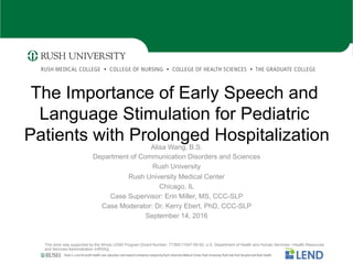Rush is a not-for-profit health care, education and research enterprise comprising Rush University Medical Center, Rush University, Rush Oak Park Hospital and Rush Health.
The Importance of Early Speech and
Language Stimulation for Pediatric
Patients with Prolonged Hospitalization
Alisa Wang, B.S.
Department of Communication Disorders and Sciences
Rush University
Rush University Medical Center
Chicago, IL
Case Supervisor: Erin Miller, MS, CCC-SLP
Case Moderator: Dr. Kerry Ebert, PhD, CCC-SLP
September 14, 2016
This work was supported by the Illinois LEND Program [Grant Number: T73MC11047-09-00; U.S. Department of Health and Human Services—Health Resources
and Services Administration (HRSA)].
 