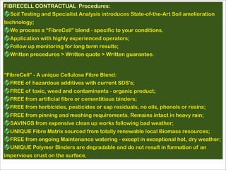 FIBRECELL CONTRACTUAL Procedures:
Soil Testing and Specialist Analysis introduces State-of-the-Art Soil amelioration
technology;
We process a “FibreCell” blend - specific to your conditions.
Application with highly experienced operators;
Follow up monitoring for long term results;
Written procedures > Written quote > Written guarantee.
“FibreCell” - A unique Cellulose Fibre Blend:
FREE of hazardous additives with current SDS's;
FREE of toxic, weed and contaminants - organic product;
FREE from artificial fibre or cementitious binders;
FREE from herbicides, pesticides or sap residuals, no oils, phenols or resins;
FREE from pinning and meshing requirements. Remains intact in heavy rain;
SAVINGS from expensive clean up works following bad weather;
UNIQUE Fibre Matrix sourced from totally renewable local Biomass resources;
FREE from ongoing Maintenance watering - except in exceptional hot, dry weather;
UNIQUE Polymer Binders are degradable and do not result in formation of an
impervious crust on the surface.
 