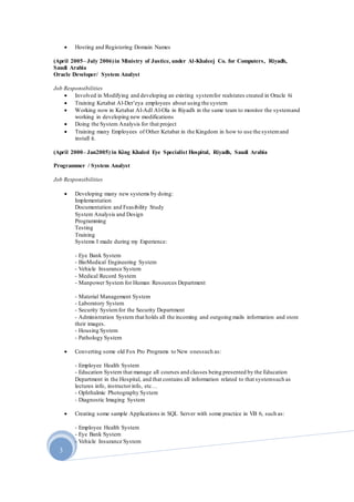 3
 Hosting and Registering Domain Names
(April 2005– July 2006)in Ministry of Justice, under Al-Khaleej Co. for Computers, Riyadh,
Saudi Arabia
Oracle Developer/ System Analyst
Job Responsibilities
 Involved in Modifying and developing an existing systemfor realstates created in Oracle 6i
 Training Ketabat Al-Der’eya employees about using the system
 Working now in Ketabat Al-Adl Al-Ola in Riyadh in the same team to monitor the systemand
working in developing new modifications
 Doing the System Analysis for that project
 Training many Employees of Other Ketabat in the Kingdom in how to use the systemand
install it.
(April 2000– Jan2005) in King Khaled Eye Specialist Hospital, Riyadh, Saudi Arabia
Programmer / System Analyst
Job Responsibilities
 Developing many new systems by doing:
Implementation
Documentation and Feasibility Study
System Analysis and Design
Programming
Testing
Training
Systems I made during my Experience:
- Eye Bank System
- BioMedical Engineering System
- Vehicle Insurance System
- Medical Record System
- Manpower System for Human Resources Department
- Material Management System
- Laboratory System
- Security Systemfor the Security Department
- Administration System that holds all the incoming and outgoing mails information and store
their images.
- Housing System
- Pathology System
 Converting some old Fox Pro Programs to New onessuch as:
- Employee Health System
- Education System that manage all courses and classes being presented by the Education
Department in the Hospital, and that contains all information related to that systemsuch as
lectures info, instructorinfo, etc…
- Ophthalmic Photography System
- Diagnostic Imaging System
 Creating some sample Applications in SQL Server with some practice in VB 6, such as:
- Employee Health System
- Eye Bank System
- Vehicle Insurance System
 