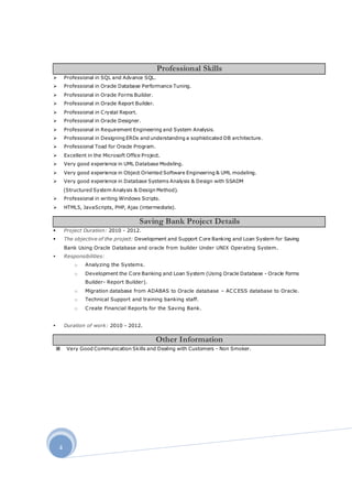 4
 Professional in SQL and Advance SQL.
 Professional in Oracle Database Performance Tuning.
 Professional in Oracle Forms Builder.
 Professional in Oracle Report Builder.
 Professional in Crystal Report.
 Professional in Oracle Designer.
 Professional in Requirement Engineering and System Analysis.
 Professional in Designing ERDs and understanding a sophisticated DB architecture.
 Professional Toad for Oracle Program.
 Excellent in the Microsoft Office Project.
 Very good experience in UML Database Modeling.
 Very good experience in Object Oriented Software Engineering & UML modeling.
 Very good experience in Database Systems Analysis & Design with SSADM
(Structured System Analysis & Design Method).
 Professional in writing Windows Scripts.
 HTML5, JavaScripts, PHP, Ajax (intermediate).
 Project Duration: 2010 - 2012.
 The objective of the project: Development and Support Core Banking and Loan System for Saving
Bank Using Oracle Database and oracle from builder Under UNIX Operating System.
 Responsibilities:
o Analyzing the Systems.
o Development the Core Banking and Loan System (Using Oracle Database - Oracle Forms
Builder- Report Builder).
o Migration database from ADABAS to Oracle database – ACCESS database to Oracle.
o Technical Support and training banking staff.
o Create Financial Reports for the Saving Bank.
 Duration of work: 2010 - 2012.
 Very Good Communication Skills and Dealing with Customers - Non Smoker.
Professional Skills
Saving Bank Project Details
Other Information
 