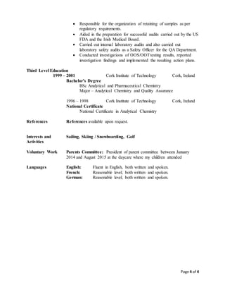 Page 4 of 4
 Responsible for the organization of retaining of samples as per
regulatory requirements.
 Aided in the preparation for successful audits carried out by the US
FDA and the Irish Medical Board.
 Carried out internal laboratory audits and also carried out
laboratory safety audits as a Safety Officer for the QA Department.
 Conducted investigations of OOS/OOTtesting results, reported
investigation findings and implemented the resulting action plans.
Third Level Education
1999 – 2001 Cork Institute of Technology Cork, Ireland
Bachelor’s Degree
BSc Analytical and Pharmaceutical Chemistry
Major – Analytical Chemistry and Quality Assurance
1996 – 1998 Cork Institute of Technology Cork, Ireland
National Certificate
National Certificate in Analytical Chemistry
References References available upon request.
Interests and Sailing, Skiing / Snowboarding, Golf
Activities
Voluntary Work Parents Committee: President of parent committee between January
2014 and August 2015 at the daycare where my children attended
Languages English: Fluent in English, both written and spoken.
French: Reasonable level, both written and spoken.
German: Reasonable level, both written and spoken.
 