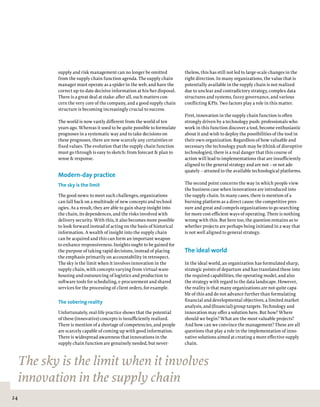 24
theless, this has still not led to large-scale changes in the
right direction. In many organizations, the value that is
potentially available in the supply chain is not realized
due to unclear and contradictory strategy, complex data
structures and systems, fuzzy governance, and various
conflicting KPIs. Two factors play a role in this matter.
First, innovation in the supply chain function is often
strongly driven by a technology push: professionals who
work in this function discover a tool, become enthusiastic
about it and wish to deploy the possibilities of the tool in
their own organization. Regardless of how valuable and
necessary the technology push may be (think of disruptive
technologies), there is a real danger that this course of
action will lead to implementations that are insufficiently
aligned to the general strategy and are not – or not ade-
quately – attuned to the available technological platforms.
The second point concerns the way in which people view
the business case when innovations are introduced into
the supply chain. In many cases, there is mention of a
burning platform as a direct cause: the competitive pres-
sure and great and compels organizations to go searching
for more cost-efficient ways of operating. There is nothing
wrong with this. But here too, the question remains as to
whether projects are perhaps being initiated in a way that
is not well aligned to general strategy.  
The ideal world
In the ideal world, an organization has formulated sharp,
strategic points of departure and has translated these into
the required capabilities, the operating model, and also
the strategy with regard to the data landscape. However,
the reality is that many organizations are not quite capa-
ble of this and do not advance further than formulating
financial and developmental objectives, a limited market
analysis, and (financial) group targets. Technology and
innovation may offer a solution here. But how? Where
should we begin? What are the most valuable projects?
And how can we convince the management? These are all
questions that play a role in the implementation of inno-
vative solutions aimed at creating a more effective supply
chain.
supply and risk management can no longer be omitted
from the supply chain function agenda. The supply chain
manager must operate as a spider in the web, and have the
correct up-to-date decisive information at his/her disposal.
There is a great deal at stake: after all, such matters con-
cern the very core of the company, and a good supply chain
structure is becoming increasingly crucial to success.
The world is now vastly different from the world of ten
years ago. Whereas it used to be quite possible to formulate
prognoses in a systematic way and to take decisions on
these prognoses, there are now scarcely any certainties or
fixed values. The evolution that the supply chain function
must go through is easy to sketch: from forecast & plan to
sense & response.
Modern-day practice
The sky is the limit
The good news: to meet such challenges, organizations
can fall back on a multitude of new concepts and technol-
ogies. As a result, they are able to gain sharp insight into
the chain, its dependences, and the risks involved with
delivery security. With this, it also becomes more possible
to look forward instead of acting on the basis of historical
information. A wealth of insight into the supply chain
can be acquired and this can form an important weapon
to enhance responsiveness. Insights ought to be gained for
the purpose of taking rapid decisions, instead of placing
the emphasis primarily on accountability in retrospect.
The sky is the limit when it involves innovation in the
supply chain, with concepts varying from virtual ware-
housing and outsourcing of logistics and production to
software tools for scheduling, e-procurement and shared
services for the processing of client orders, for example.
The sobering reality
Unfortunately, real-life practice shows that the potential
of these (innovative) concepts is insufficiently realized.
There is mention of a shortage of competencies, and people
are scarcely capable of coming up with good information.
There is widespread awareness that innovations in the
supply chain function are genuinely needed, but never-
The sky is the limit when it involves
innovation in the supply chain
 