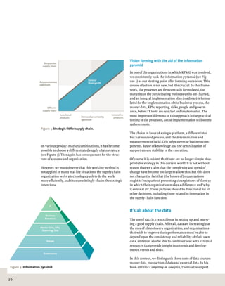 26
Vision forming with the aid of the information
pyramid
In one of the organizations in which KPMG was involved,
we consistently took the information pyramid (see Fig-
ure 4) as our starting point after forming our vision. This
course of action is not new, but it is crucial. In this frame-
work, the processes are first centrally formulated, the
maturity of the participating business units are charted,
and an integral implementation plan (roadmap) is formu-
lated for the implementation of the business process, the
master data, KPIs, reporting, risks, people and govern-
ance, before IT tools are selected and implemented. The
most important dilemma in this approach is the practical
testing of the processes, as the implementation still seems
rather remote.
The choice in favor of a single platform, a differentiated
but harmonized process, and the determination and
measurement of lucid KPIs helps steer the business com-
ponents. Reuse of knowledge and the centralization of
support ensure stability in the execution.
Of course it is evident that there are no longer simple blue-
prints for strategy in this current world. It is not without
reason that we claim that the complexity and speed of
change have become too large to allow this. But this does
not change the fact that (the bosses of) organizations
ought to be capable of presenting clear pictures of the way
in which their organization makes a difference and ‘why
it exists at all’. These pictures should be directional for all
other decisions, including those related to innovation in
the supply chain function.
It’s all about the data
The use of data is a central issue in setting up and renew-
ing a good supply chain. After all, data are increasingly at
the core of almost every organization, and organizations
that wish to improve their performance must be able to
depend upon the consistency and reliability of their own
data, and must also be able to combine these with external
resources that provide insight into trends and develop-
ments, events and risks.
In this context, we distinguish three sorts of data sources:
master data, transactional data and external data. In his
book entitled Competing on Analytics, Thomas Davenport
on various product-market combinations, it has become
possible to choose a differentiated supply chain strategy
(see Figure 3). This again has consequences for the struc-
ture of systems and organization.
However, we must observe that this working method is
not applied in many real-life situations: the supply chain
organization seeks a technology push to do the work
more efficiently, and thus unwittingly eludes the strategic
intentions.
Responsiveness
spectrum
Demand uncertainty
spectrum
Responsive
supply chain
Efficient
supply chain
Innovative
products
Functional
products
Zone of
Strategic fit
Figure 3. Strategic fit for supply chain.
IT
People
Governance
Business
Processes
Master Data, KPIs,
Reporting, Risk
Figure 4. Information pyramid.
 