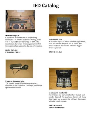 IED Catalog
IED Training Kit
Kit contains different types of Iraqi training
munitions. The intent is that while training, a unit
will be exposed to a wide variety of IEDs. The
munitions in the kit are interchangeable to reflect
the weapon of choice used in the area of operation.
DVC# T 05-062
PN# 691001C041411
Pressure detonator mine
The systems uses CO2 and powder to give a
signature for the explosion. Training is required to
operate these devices.
Inert suicide vest
A full-scale replica of a vest with inert pipe bombs,
nails and nuts for shrapnel, and an alarm. This
device will alert the students when the trigger
device is pressed.
DVC# L 001-160
Inert suicide bomber kit
The briefcase has inert pipe bombs with nails and
nuts for shrapnel. The case has a dummy cell phone
for a trigger and an alarm that will alert the students
when the case is opened.
DVC# T 020-029
PN# 691001T000848
 
