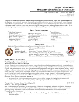 Joseph Thomas Orosz
MARKETING MANAGEMENT SPECIALIST
4280 Alpenhorn Dr. NW | Comstock Park, MI 49321
616.606.0165
jthomasorosz@gmail.com
A passion for marketing campaign design, proven strength influencing consumer habits, and innovative strategy
development has consistently generated widespread support, delivered revenue growth, built sustainable market share and
complied with budget constraints. Rare talent for simplifying processes and executing strategic ideas. Confidence, integrity,
creative vision, and a desire to achieve have been key drivers in expertly nurturing relationships with team members, clients,
senior management, and vendors, the foundation of an achievement filled professional and academic career.
CORE QUALIFICATIONS
Professional Strengths: Personal Assets:
* Branding Concepts
* Marketing Campaign Development
* Market Research / Analysis
* Market and Segment Expansion
* Multicultural Marketing
* Social Media Marketing
* Marketing Management
* Cross Functional Team Leadership
* Process Optimization
* Profit Margin Improvement
* Lead Generation
* Sales Force Motivation
* Entrepreneurial Spirit
* Creative Thinker and Problem Solver
* Self-Motivated
* Excellent Multi-Tasker
* Integrity
* Commitment
EDUCATION
EMPLOYMENT NARRATIVE
Vitale’s Sportsbar * Comstock Park, MI 2014 - Present
Marketing and Front of House Manager
Creation of repeat customers and nurturing of guest relationships. Responsible for setting atmosphere by managing lighting,
sporting event airtime, and music to increase production flow, positive energy of staff, to create an excellent guest experience.
Creating and coordinating our weekly sales strategies and promotions through direct point of sale interaction between servers
and guests and social media outlets. Extremely adept at proactively identifying possible bottlenecks of operations before and
during shifts with a proven strong capability to problem solve and improvise solutions to keep service and production pace
on track during heavy traffic periods. Negotiation with vendors to lower cost and create new offerings and promotional
specials. Programing and troubleshooting of Micros P.O.S. systems and sort through raw sales, inventory and labor data to
determine impact of menu changes and promotions.
 Consistently run with lowest shift labor operating costs of all four managers by reading internal and external
environmental factors such as weather, holiday, and competing events/businesses in the area.
VantagePointe Financial Group * Grand Rapids, MI 2013 - 2014
Producer / Risk Management Broker
Sales lead generation and nurturing of client relationships. Collaborate with clients to hedge risk and disperse exposure to
financial liability. Analyze client’s needs in regards to risk management, asset diversification, and wealth accumulation to
implement sound strategies to achieve financial goals. Marketing campaign development and event planning for
VantagePointe Risk Management.
 Highest lead generation and account closures in first month of any producer hired (85% closure rate on new
accounts overall).
Bachelor of Business Administration, Western Michigan University, Kalamazoo, MI 2010
Major: Advertising and Promotions
Minors: Business
Semester Abroad: University of Tasmania, Hobart, TAS, Australia
Honors and Awards: Graduated Magna Cum Laude (3.85), Beta Gamma Sigma
Honors Business Fraternity (WMU), International Excellence
Scholarship (UTAS), Clemenger Tasmania Scholarship (UTAS)
 