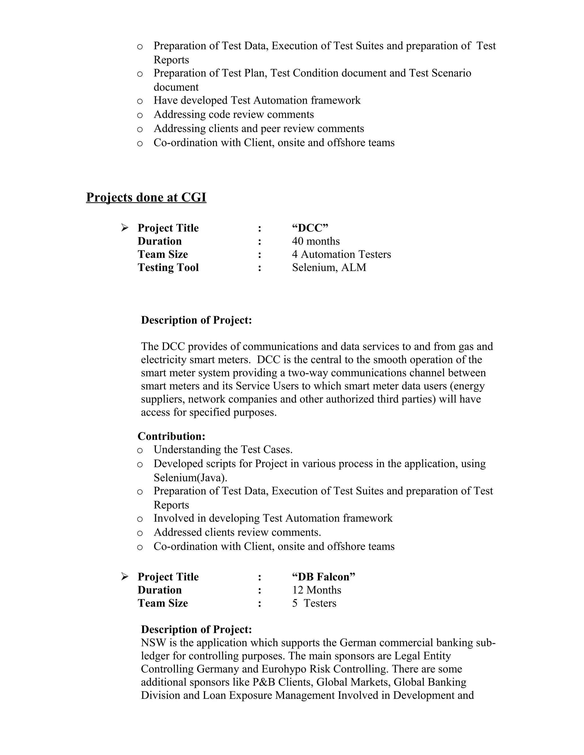 o Preparation of Test Data, Execution of Test Suites and preparation of Test
Reports
o Preparation of Test Plan, Test Condition document and Test Scenario
document
o Have developed Test Automation framework
o Addressing code review comments
o Addressing clients and peer review comments
o Co-ordination with Client, onsite and offshore teams
Projects done at CGI
 Project Title : “DCC”
Duration : 40 months
Team Size : 4 Automation Testers
Testing Tool : Selenium, ALM
Description of Project:
The DCC provides of communications and data services to and from gas and
electricity smart meters. DCC is the central to the smooth operation of the
smart meter system providing a two-way communications channel between
smart meters and its Service Users to which smart meter data users (energy
suppliers, network companies and other authorized third parties) will have
access for specified purposes.
Contribution:
o Understanding the Test Cases.
o Developed scripts for Project in various process in the application, using
Selenium(Java).
o Preparation of Test Data, Execution of Test Suites and preparation of Test
Reports
o Involved in developing Test Automation framework
o Addressed clients review comments.
o Co-ordination with Client, onsite and offshore teams
 Project Title : “DB Falcon”
Duration : 12 Months
Team Size : 5 Testers
Description of Project:
NSW is the application which supports the German commercial banking sub-
ledger for controlling purposes. The main sponsors are Legal Entity
Controlling Germany and Eurohypo Risk Controlling. There are some
additional sponsors like P&B Clients, Global Markets, Global Banking
Division and Loan Exposure Management Involved in Development and
 