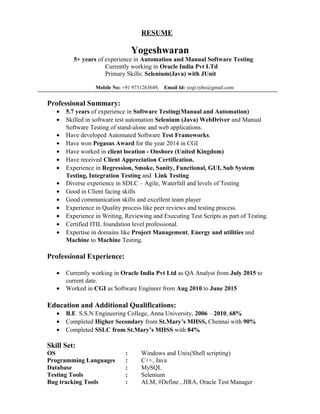 RESUME
Yogeshwaran
5+ years of experience in Automation and Manual Software Testing
Currently working in Oracle India Pvt LTd
Primary Skills: Selenium(Java) with JUnit
Mobile No: +91 9731263649, Email Id: yogi.tybo@gmail.com
Professional Summary:
• 5.7 years of experience in Software Testing(Manual and Automation)
• Skilled in software test automation Selenium (Java) WebDriver and Manual
Software Testing of stand-alone and web applications.
• Have developed Automated Software Test Frameworks.
• Have won Pegasus Award for the year 2014 in CGI
• Have worked in client location - Onshore (United Kingdom)
• Have received Client Appreciation Certification.
• Experience in Regression, Smoke, Sanity, Functional, GUI, Sub System
Testing, Integration Testing and Link Testing
• Diverse experience in SDLC – Agile, Waterfall and levels of Testing
• Good in Client facing skills
• Good communication skills and excellent team player
• Experience in Quality process like peer reviews and testing process.
• Experience in Writing, Reviewing and Executing Test Scripts as part of Testing.
• Certified ITIL foundation level professional.
• Expertise in domains like Project Management, Energy and utilities and
Machine to Machine Testing.
Professional Experience:
• Currently working in Oracle India Pvt Ltd as QA Analyst from July 2015 to
current date.
• Worked in CGI as Software Engineer from Aug 2010 to June 2015
Education and Additional Qualifications:
• B.E S.S.N Engineering College, Anna University, 2006 – 2010, 68%
• Completed Higher Secondary from St.Mary’s MHSS, Chennai with 90%
• Completed SSLC from St.Mary’s MHSS with 84%
Skill Set:
OS : Windows and Unix(Shell scripting)
Programming Languages : C++, Java
Database : MySQL
Testing Tools : Selenium
Bug tracking Tools : ALM, #Define , JIRA, Oracle Test Manager
 