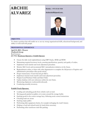 ARCHIE
ALVAREZ
Mobile : +971 55 551 7658
Archiechie88@gmail.com
OBJECTIVE
To obtain a position that will enable me to use my strong organizational skills, educational background, and
ability to work well with people.
PROFESSIONAL EXPERIENCE
April 23, 2012 – Present
Chalhoub Group
Real Emirates
Job Title: Warehouse Operative / Forklift Operator
• Ensure the daily stock replenishment using ERP Oracle., WMS and WM9.
• Maintaining required inventory levels, ensuring specifications, quantity and quality of orders.
• Implement stock transfer and stock adjustment procedure.
• Monitor SKU levels and recommend SKU rationalization initiatives in the future.
• Replenishment orders, to liaise with other departments to complete the full process of logistics and
administrative procedures after goods arrival.
• Proper maintenance of item barcode per SKUs.
• Implement internal stock transfer and stock adjustment procedure.
• Prepare Local Purchase Order and Sales Order.
• Update database with new references within the new frame.
• Monitoring shipments (outbound & inbound).
• Conducting monthly inventory.
Forklift Truck Operator:
• Loading and unloading goods from vehicles such as truck
• Moving goods packed on pallets or in crates around the storage facility
• Stacking goods in the correct storage bays, following stock control instructions
• Checking loads are secure
• Stacking empty pallets
• Performing daily equipment checks, for example recharging the truck's battery
• Helping to load and unload trucks by hand where necessary
• Performing other warehouse tasks like packing.
 