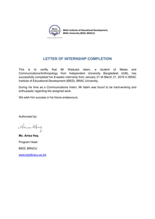 LETTER OF INTERNSHIP COMPLETION
This is to certify that Mr Wadudul Islam, a student of Media and
Communications/Anthropology from Independent University Bangladesh (IUB), has
successfully completed his 8-weeks internship from January 31 till March 31, 2016 in BRAC
Institute of Educational Development (BIED), BRAC University.
During his time as a Communications Intern, Mr Islam was found to be hard-working and
enthusiastic regarding the assigned work.
We wish him success in his future endeavours.
Authorized by:
Ms. Anisa Haq
Program Head
BIED, BRACU
www.biedbracu.ac.bd
 