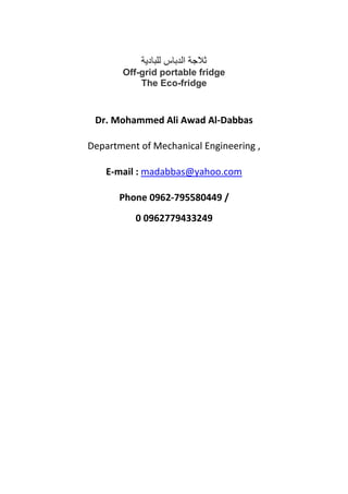 ‫للبادية‬ ‫الدباس‬ ‫ثالجة‬
Off-grid portable fridge
The Eco-fridge
Dr. Mohammed Ali Awad Al-Dabbas
Department of Mechanical Engineering ,
E-mail : madabbas@yahoo.com
Phone 0962-795580449 /
0 0962779433249
 
