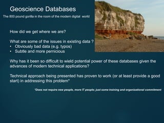 How did we get where we are?
What are some of the issues in existing data ?
• Obviously bad data (e.g. typos)
• Subtle and more pernicious
Why has it been so difficult to wield potential power of these databases given the
advances of modern technical applications?
Technical approach being presented has proven to work (or at least provide a good
start) in addressing this problem*
*Does not require new people, more IT people; just some training and organizational commitment
Geoscience Databases
The 800 pound gorilla in the room of the modern digital world
 
