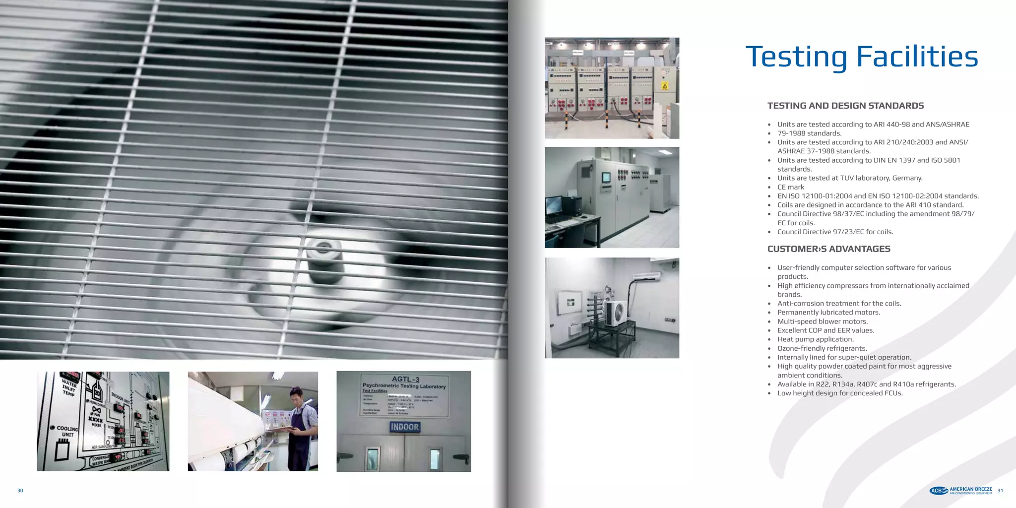 TESTING AND DESIGN STANDARDS
•	 Units are tested according to ARI 440-98 and ANS/ASHRAE
•	 79-1988 standards.
•	 Units are tested according to ARI 210/240:2003 and ANSI/
ASHRAE 37-1988 standards.
•	 Units are tested according to DIN EN 1397 and ISO 5801
standards.
•	 Units are tested at TUV laboratory, Germany.
•	 CE mark
•	 EN ISO 12100-01:2004 and EN ISO 12100-02:2004 standards.
•	 Coils are designed in accordance to the ARI 410 standard.
•	 Council Directive 98/37/EC including the amendment 98/79/
EC for coils.
•	 Council Directive 97/23/EC for coils.
CUSTOMER›S ADVANTAGES
•	 User-friendly computer selection software for various
products.
•	 High efficiency compressors from internationally acclaimed
brands.
•	 Anti-corrosion treatment for the coils.
•	 Permanently lubricated motors.
•	 Multi-speed blower motors.
•	 Excellent COP and EER values.
•	 Heat pump application.
•	 Ozone-friendly refrigerants.
•	 Internally lined for super-quiet operation.
•	 High quality powder coated paint for most aggressive
ambient conditions.
•	 Available in R22, R134a, R407c and R410a refrigerants.
•	 Low height design for concealed FCUs.
Testing Facilities
30 31
 