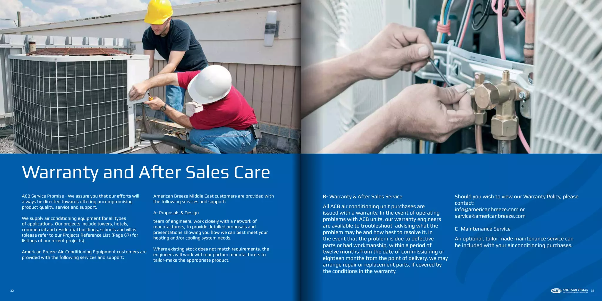ACB Service Promise - We assure you that our efforts will
always be directed towards offering uncompromising
product quality, service and support.
We supply air conditioning equipment for all types
of applications. Our projects include towers, hotels,
commercial and residential buildings, schools and villas
(please refer to our Projects Reference List (Page 67) for
listings of our recent projects).
American Breeze Air-Conditioning Equipment customers are
provided with the following services and support:
American Breeze Middle East customers are provided with
the following services and support:
A- Proposals & Design
team of engineers, work closely with a network of
manufacturers, to provide detailed proposals and
presentations showing you how we can best meet your
heating and/or cooling system needs.
Where existing stock does not match requirements, the
engineers will work with our partner manufacturers to
tailor-make the appropriate product.
Warranty and After Sales Care
B- Warranty & After Sales Service
All ACB air conditioning unit purchases are
issued with a warranty. In the event of operating
problems with ACB units, our warranty engineers
are available to troubleshoot, advising what the
problem may be and how best to resolve it. In
the event that the problem is due to defective
parts or bad workmanship, within a period of
twelve months from the date of commissioning or
eighteen months from the point of delivery, we may
arrange repair or replacement parts, if covered by
the conditions in the warranty.
Should you wish to view our Warranty Policy, please
contact:
info@americanbreeze.com or
service@americanbreeze.com
C- Maintenance Service
An optional, tailor made maintenance service can
be included with your air conditioning purchases.
32 33
 