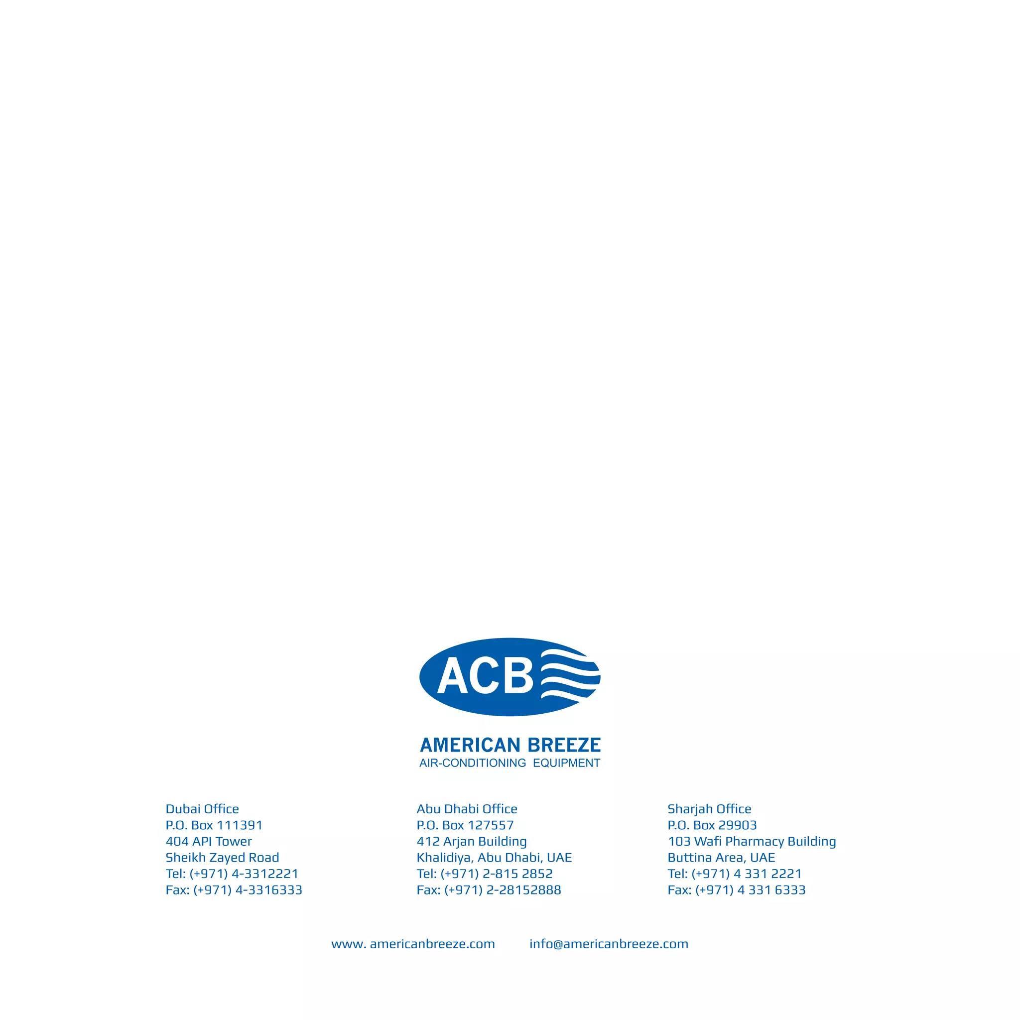 Dubai Office
P.O. Box 111391
404 API Tower
Sheikh Zayed Road
Tel: (+971) 4-3312221
Fax: (+971) 4-3316333
Abu Dhabi Office
P.O. Box 127557
412 Arjan Building
Khalidiya, Abu Dhabi, UAE
Tel: (+971) 2-815 2852
Fax: (+971) 2-28152888
Sharjah Office
P.O. Box 29903
103 Wafi Pharmacy Building
Buttina Area, UAE
Tel: (+971) 4 331 2221
Fax: (+971) 4 331 6333
www. americanbreeze.com info@americanbreeze.com
 