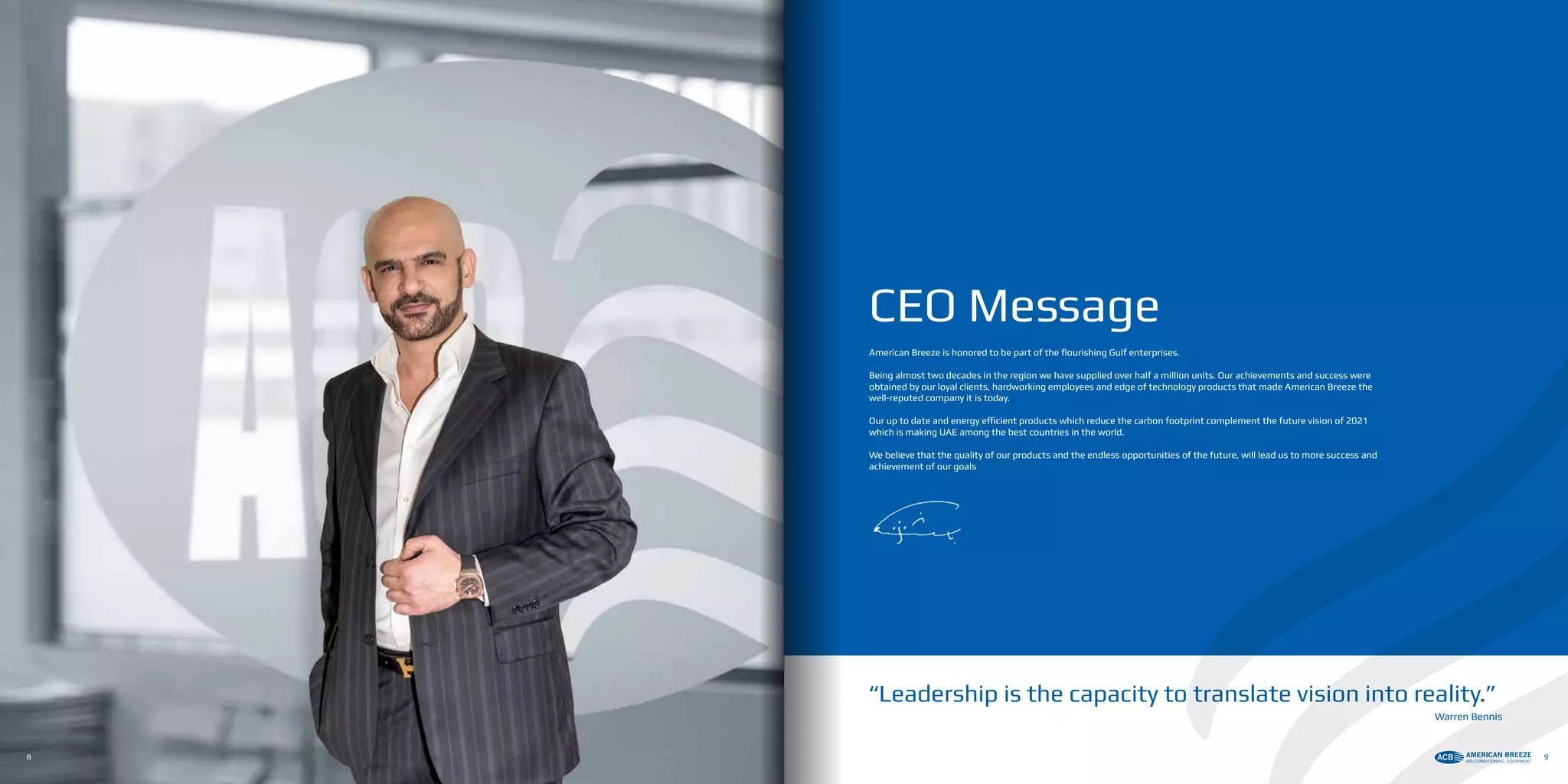 CEO Message
American Breeze is honored to be part of the flourishing Gulf enterprises.
Being almost two decades in the region we have supplied over half a million units. Our achievements and success were
obtained by our loyal clients, hardworking employees and edge of technology products that made American Breeze the
well-reputed company it is today.
Our up to date and energy efficient products which reduce the carbon footprint complement the future vision of 2021
which is making UAE among the best countries in the world.
We believe that the quality of our products and the endless opportunities of the future, will lead us to more success and
achievement of our goals
“Leadership is the capacity to translate vision into reality.”
Warren Bennis
8 9
 