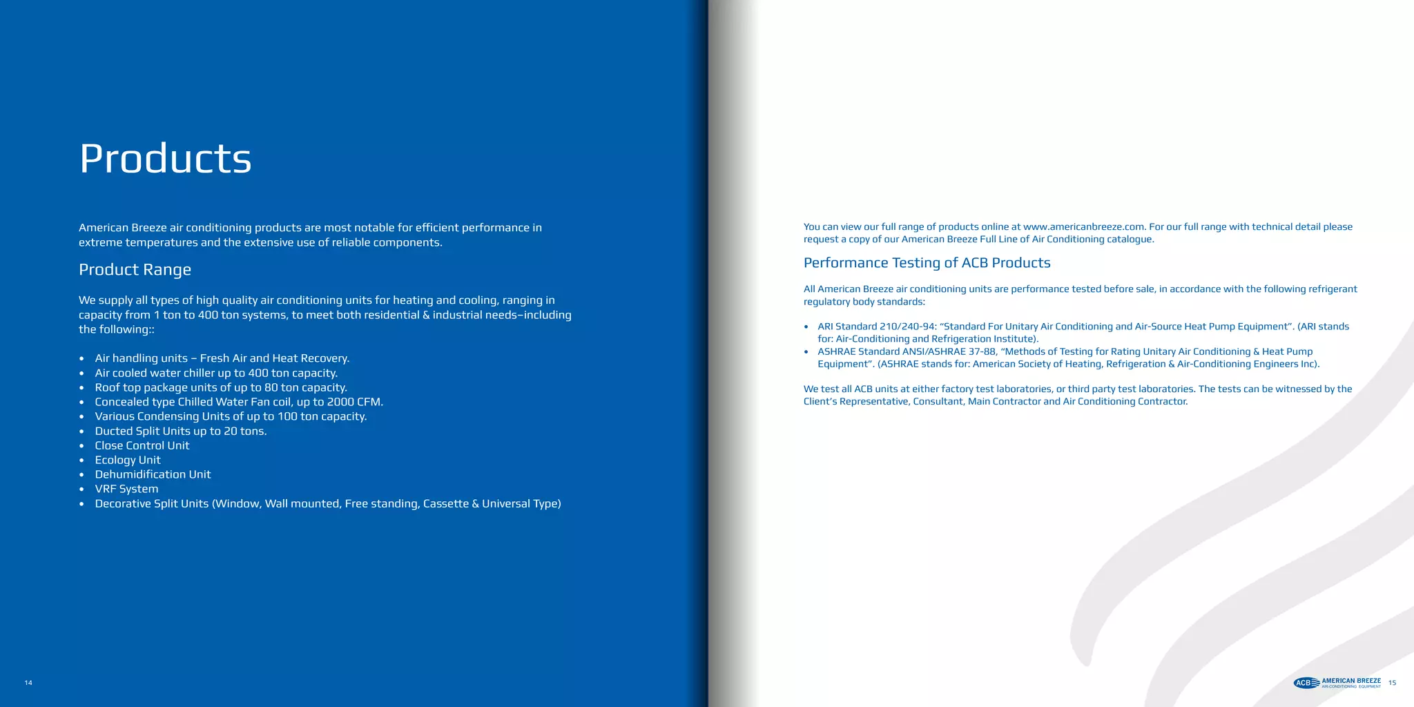 Products
You can view our full range of products online at www.americanbreeze.com. For our full range with technical detail please
request a copy of our American Breeze Full Line of Air Conditioning catalogue.
Performance Testing of ACB Products
All American Breeze air conditioning units are performance tested before sale, in accordance with the following refrigerant
regulatory body standards:
•	 ARI Standard 210/240-94: “Standard For Unitary Air Conditioning and Air-Source Heat Pump Equipment”. (ARI stands
for: Air-Conditioning and Refrigeration Institute).
•	 ASHRAE Standard ANSI/ASHRAE 37-88, “Methods of Testing for Rating Unitary Air Conditioning & Heat Pump
Equipment”. (ASHRAE stands for: American Society of Heating, Refrigeration & Air-Conditioning Engineers Inc).
We test all ACB units at either factory test laboratories, or third party test laboratories. The tests can be witnessed by the
Client’s Representative, Consultant, Main Contractor and Air Conditioning Contractor.
American Breeze air conditioning products are most notable for efficient performance in
extreme temperatures and the extensive use of reliable components.
Product Range
We supply all types of high quality air conditioning units for heating and cooling, ranging in
capacity from 1 ton to 400 ton systems, to meet both residential & industrial needs–including
the following::
•	 Air handling units – Fresh Air and Heat Recovery.
•	 Air cooled water chiller up to 400 ton capacity.
•	 Roof top package units of up to 80 ton capacity.
•	 Concealed type Chilled Water Fan coil, up to 2000 CFM.
•	 Various Condensing Units of up to 100 ton capacity.
•	 Ducted Split Units up to 20 tons.
•	 Close Control Unit
•	 Ecology Unit
•	 Dehumidification Unit
•	 VRF System
•	 Decorative Split Units (Window, Wall mounted, Free standing, Cassette & Universal Type)
14 15
 