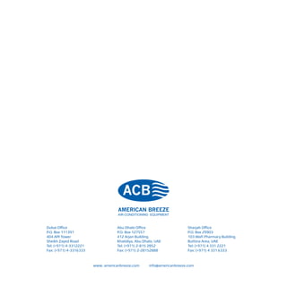 Dubai Office
P.O. Box 111391
404 API Tower
Sheikh Zayed Road
Tel: (+971) 4-3312221
Fax: (+971) 4-3316333
Abu Dhabi Office
P.O. Box 127557
412 Arjan Building
Khalidiya, Abu Dhabi, UAE
Tel: (+971) 2-815 2852
Fax: (+971) 2-28152888
Sharjah Office
P.O. Box 29903
103 Wafi Pharmacy Building
Buttina Area, UAE
Tel: (+971) 4 331 2221
Fax: (+971) 4 331 6333
www. americanbreeze.com info@americanbreeze.com
 