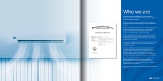 American Breeze was established in 1999, to trade in air
conditioning units in the Middle East and North Africa. We are a
branch of American Breeze Inc.
Since our inception, we have undergone significant growth in
our share of the air conditioning market and our operations and
services.
To start with, American Breeze built up a network of distributors
across the Middle East and North Africa, to provide and to
support our customers in these regions. We continue to
maintain and improve these networks to this day.
In 2005, capitalizing on our business success to date and the
large scale expansion of construction projects in UAE, the Abu
Dhabi office was established. This enabled us to cater for and
sell directly to this market.
The growth of Middle East office included the creation of a team
of engineers, a warranty service, spare parts warehouse and
increased stock levels.
At American Breeze, we provide technical advice to match
customer requirements to the most suitable product. Our
engineers help design functions to save energy and improve
indoor air quality – frequent specifications for the more
luxurious building projects. Our projects to date include towers,
hotels, commercial and residential buildings, schools and villas.
We are committed to quality products at fair market prices,
prompt service and ultimately customer satisfaction.
The American Breeze quality management system is ISO
9001:2000 certified, in testimony to our constant emphasis on
product and service excellence.
American Breeze is now one of the top air conditioning suppliers
in the UAE.
Who we are
6 7
 