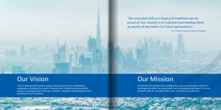 Our Mission
To become the preferred air conditioning equipment provider in the local
and regional market, by consistently delivering quality and value for money
products with an unrivalled after sales service to our customers.
10 11
Our Vision
To be a distinguished global supplier and producer of air conditioning
equipment, providing the needs of commercial, residential and industrial
projects, by supporting individuals, installers, designers and developers that
contribute to our business.
“Our ancestors left us a legacy of traditions we are
proud of. Our mission is to maintain and develop them
as assets of the nation for future generations.”
H.H. Sheikh Zayed Bin Sultan Al Nahyan
 