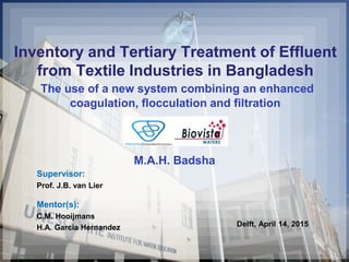 Inventory and Tertiary Treatment of Effluent
from Textile Industries in Bangladesh
The use of a new system combining an enhanced
coagulation, flocculation and filtration
M.A.H. Badsha
Supervisor:
Prof. J.B. van Lier
Mentor(s):
C.M. Hooijmans
H.A. Garcia Hernandez Delft, April 14, 2015
 