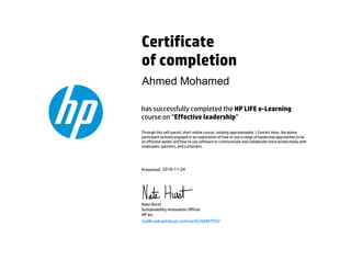 Certificate
of completion
has successfully completed the HP LIFE e-Learning
course on “Effective leadership”
Through this self-paced, short online course, totaling approximately 1 Contact Hour, the above
participant actively engaged in an exploration of how to use a range of leadership approaches to be
an effective leader and how to use software to communicate and collaborate more productively with
employees, partners, and customers.
Presented
Nate Hurst
Sustainability Innovation Officer
HP Inc.
hplife.edcastcloud.com/verify/0jbMTfOV
Ahmed Mohamed
2016-11-24
 