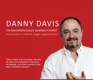 DANNY DAVIS
THE INNOVATION COACH .
BUSINESS FUTURIST
Innovation in mature stage organisations
“Danny Davis is an innovation visionary.
He sees how companies of the future
will operate, and what is needed to get
there. A fantastic speaker!”
 