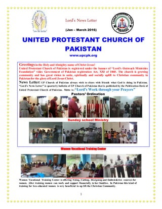 1
Lord’s News Letter
(Jan – March 2016)
UNITED PROTESTANT CHURCH OF
PAKISTAN
www.upcpk.org
Greetingsin the Holy and Almighty name of Christ Jesus!
United Protestant Church of Pakistan is registered under the banner of “Lord’s Outreach Ministries
Foundation” vides Government of Pakistan registration Act, XXI of 1860. The church is growing
community and has great vision to unite, spiritually and socially uplift to Christian community in
Pakistan for the glory ofLord Jesus Christ.
News Letter: UP Church of Pakistan always wish to share with friends what God is doing in Pakistan.
“Lord’s News Letter” is quarterly bulletin of UP Church of Pakistan that is published by the Publication Desk of
United Protestant Church of Pakistan. Motto is:“Lord’s Work through your Prayers”
Pastors’ Ordination
Sunday school Ministry
Women Vocational Training Center
Women Vocational Training Center is offering Swing, Cutting, Designing and Embroideries courses for
women. After training women can work and support financially to her families. In Pakistan this kind of
training for less educated women is very beneficial to up lift the Christian Community.
 