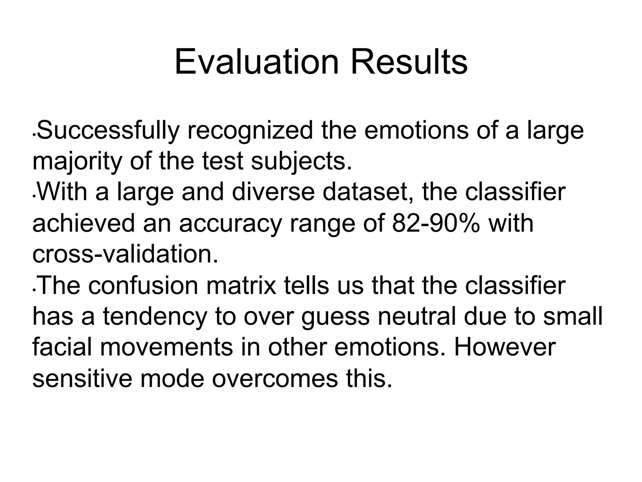Evaluation Results
• Successfully recognized the emotions of a large
majority of the test subjects.
• With a large and diverse dataset, the classifier
achieved an accuracy range of 82-90% with
cross-validation.
• The confusion matrix tells us that the classifier
has a tendency to over guess neutral due to small
facial movements in other emotions. However
sensitive mode overcomes this.
 