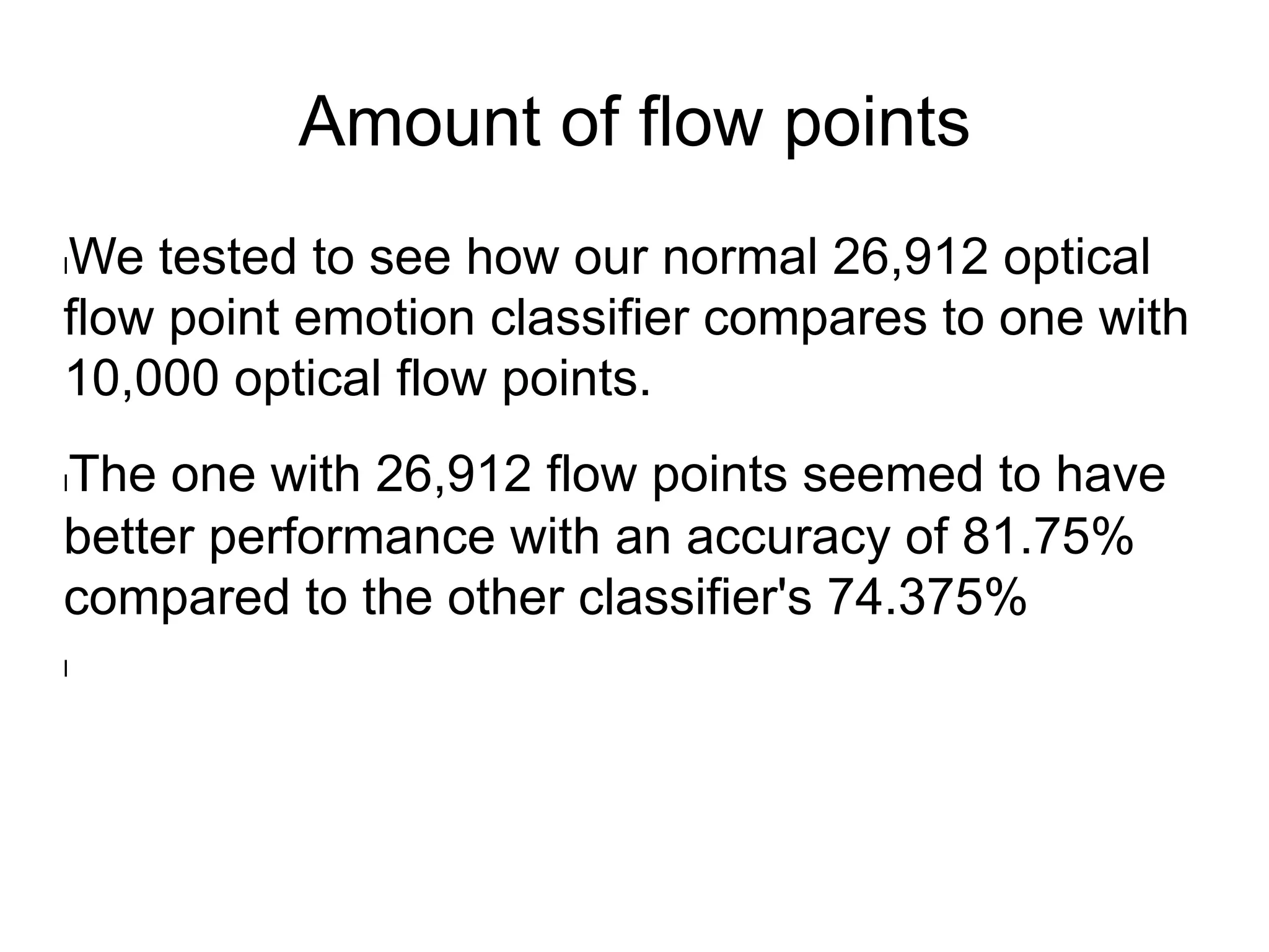 Amount of flow points
l We tested to see how our normal 26,912 optical
flow point emotion classifier compares to one with
10,000 optical flow points.
l The one with 26,912 flow points seemed to have
better performance with an accuracy of 81.75%
compared to the other classifier's 74.375%
l 
 