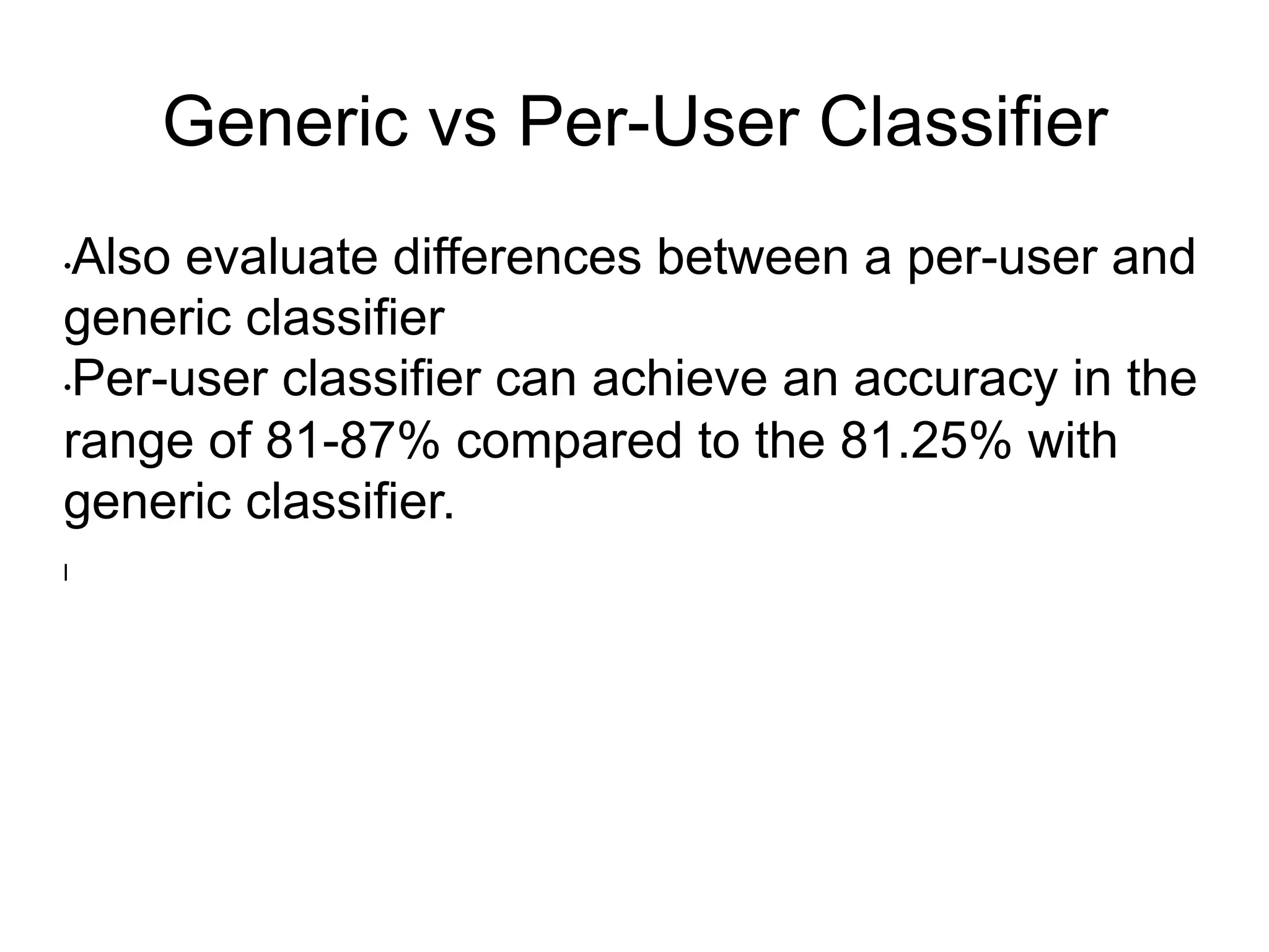 Generic vs Per-User Classifier
• Also evaluate differences between a per-user and
generic classifier
• Per-user classifier can achieve an accuracy in the
range of 81-87% compared to the 81.25% with
generic classifier.
l 
 