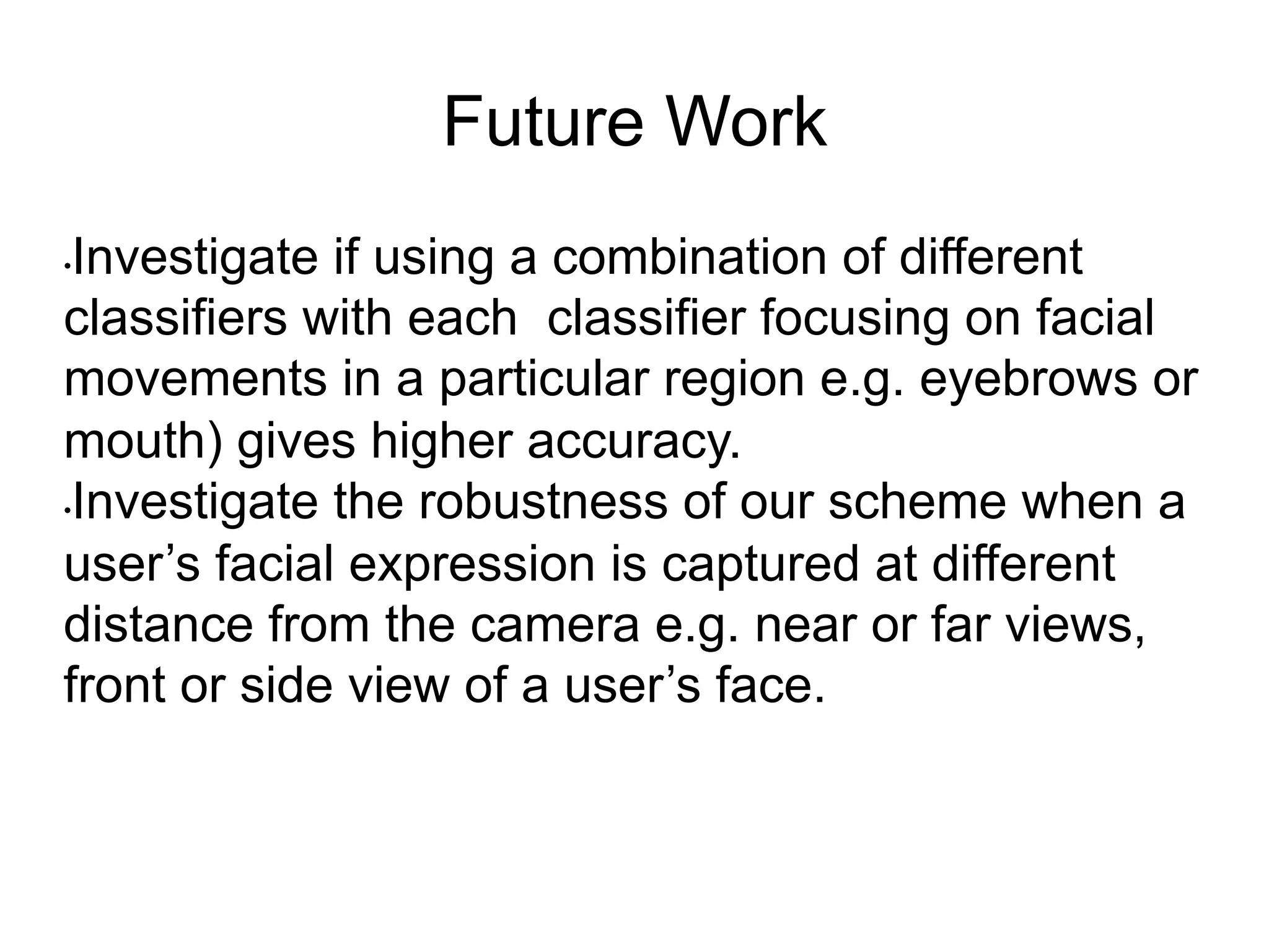 Future Work
• Investigate if using a combination of different
classifiers with each classifier focusing on facial
movements in a particular region e.g. eyebrows or
mouth) gives higher accuracy.
• Investigate the robustness of our scheme when a
user’s facial expression is captured at different
distance from the camera e.g. near or far views,
front or side view of a user’s face.
 